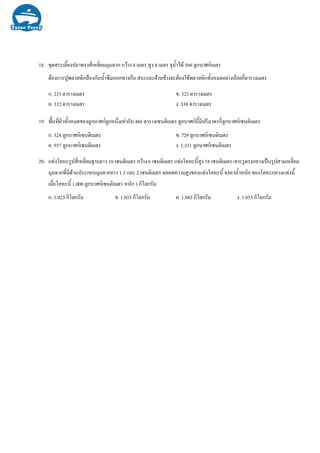 18. ขุดสระเลี้ยงปลาทรงสี่เหลี่ยมมุมฉาก กวาง 8 เมตร สูง 8 เมตร จุน้ําได 560 ลูกบาศกเมตร
ตองการปูพลาสติกปองกันน้ําซึมออกทางกน สระและดานขางจะตองใชพลาสติกทั้งหมดอยางนอยกี่ตารางเมตร
ก. 233 ตารางเมตร ข. 323 ตารางเมตร
ค. 332 ตารางเมตร ง. 338 ตารางเมตร
19. พื้นที่ผิวทั้งหมดของลูกบาศกลูกหนึ่งเทากับ 486 ตารางเซนติเมตร ลูกบาศกนี้มีปริมาตรกี่ลูกบาศกเซนติเมตร
ก. 324 ลูกบาศกเซนติเมตร ข. 729 ลูกบาศกเซนติเมตร
ค. 937 ลูกบาศกเซนติเมตร ง. 1,331 ลูกบาศกเซนติเมตร
20. แทงโลหะรูปสี่เหลี่ยมฐานยาว 10 เซนติเมตร กวาง 6 เซนติเมตร แทงโลหะนี้สูง 18 เซนติเมตร เจาะรูตรงกลางเปนรูปสามเหลี่ยม
มุมฉากที่มีดานประกอบมุมฉากยาว 1.5 และ 2 เซนติเมตร ตลอดความสูงของแทงโลหะนี้ จงหาน้ําหนัก ของโลหะกลวงแทงนี้
เมื่อโลหะนี้ 1,000 ลูกบาศกเซนติเมตร หนัก 1 กิโลกรัม
ก. 1.023 กิโลกรัม ข. 1.033 กิโลกรัม ค. 1.043 กิโลกรัม ง. 1.053 กิโลกรัม
 
