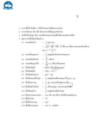 3
1. การหาพื้นที่ คิดเพียง 2 มิติ มีหนวยการวัดเปนตารางหนวย
2. การหาปริมาตร คิด 3 มิติ มีหนวยการวัดเปนลูกบาศกหนวย
3. สมบัติ เกี่ยวกับมุม ดาน และเสนทแยงมุม ของรูปสี่เหลี่ยมและรูปสามเหลี่ยม
4. สูตรการหาพื้นที่รูปเหลี่ยมตาง ๆ
4.1 สามเหลี่ยมใด ๆ = ×
2
1
ฐาน×สูง
= ( )( ) )( csbsass −−− เมื่อ a,b,c เปนความยาวของดานทั้งสาม
และ S = 2
cba ++
4.2 สามเหลี่ยมมุมฉาก = ×
2
1
ผลคูณของดานประกอบมุมฉาก
4.3 สามเหลี่ยมดานเทา = 4
3
×(ดาน)2
4.4 สามเหลี่ยมฐานโคง = r
360
D
π×
2
(เมื่อ D คือมุมยอด)
4.5 สี่เหลี่ยมจัตุรัส = (ดาน)2
หรือ (เสนทแยงมุม)2
4.6 สี่เหลี่ยมผืนผา = กวาง × ยาว
4.7 สี่เหลี่ยมดานขนาน = ฐาน × สูง
4.8 สี่เหลี่ยมขนมเปยกปูน = ×
2
1
ผลคูณของเสนทแยงมุม หรือ ฐาน× สูง
4.9 สี่เหลี่ยมคางหมู = ×
2
1
สูง ×ผลบวกดานคูขนาน หรือ
4.10 สี่เหลี่ยมดานไมเทา = ×
2
1
เสนทแยงมุม ×ผลบวกของเสนกิ่ง
4.11 สี่เหลี่ยมรูปวาว = ×
2
1
ผลคูณของเสนทแยงมุม
4.12 เสนรอบวงของวงกลม = 2 rπ หรือ Dπ (เมื่อ D คือเสนผานศูนยกลาง)
4.13 พื้นที่วงกลม = 2
rπ
4.14 พื้นที่ผิวทรงกลม = 4 2
rπ
4.15 พื้นที่ผิวกรวยกลม = rlπ (l = สงเอียง)
2
 
