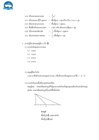 4.16 ปริมาตรของทรงกลม = 3
r
3
4
π
4.17 ปริมาตรทรง มุมฉาก = พื้นที่ฐาน × สูง หรือ กวาง × ยาว × สูง
4.18 ปริมาตรทรงกระบอก = พื้นที่ฐาน × สูงตรง
4.19 พื้นที่ผิวขางทรงกระบอก = 2 rhπ หรือ เสนรอบวงที่ฐาน × สูง
4.20 ปริมาตรของพีระมิด = ×
3
1
พื้นที่ฐาน × สูงตรง
4.21 ปริมาตรของกรวยกลม = ×
3
1
พื้นที่ฐาน × สูง
5. ความรูเกี่ยวกับทฤษฎีทั่ว ๆ ไป ∆
5.1 การเทากันทุกประการของ
1.1 ด.ด.ด.
1.2 ด.ม.ด.
1.3 ด.ฉ.ด.
1.4 ม.ด.ม.
5.2 ทฤษฎีปทาโกรัส
a และ b เปนดานประกอบมุมฉาก และ c เปนดานตรงขามมุมฉาก จะได c2
= a2
+ b2
5.3 การเทากันของพื้นที่ของรูปสามเหลี่ยม
ทฤษฎีบท : สามเหลี่ยมสองรูปถามีฐานยาวเทากันหรือยูบนฐานเดียวกันและมีสวนสูง
เทากัน สามเหลี่ยมสองรูปนั้นจะมีพื้นที่เทากัน
D
C
A
B
จากรูป
พื้นที่รูป ∆ ABD เทากับ
พื้นที่รูป ∆ADC
 
