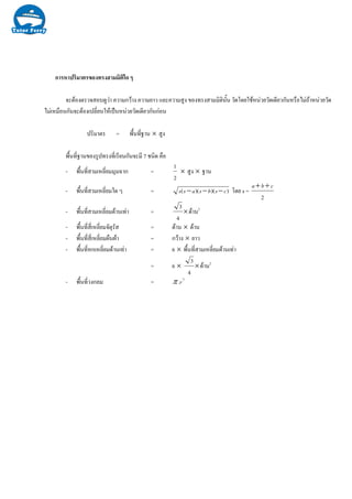 การหาปริมาตรของทรงสามมิติใด ๆ
จะตองตรวจสอบดูวา ความกวาง ความยาว และความสูง ของทรงสามมิตินั้น วัดโดยใชหนวยวัดเดียวกันหรือไมถาหนวยวัด
ไมเหมือนกันจะตองเปลี่ยนใหเปนหนวยวัดเดียวกันกอน
ปริมาตร = พื้นที่ฐาน × สูง
พื้นที่ฐานของรูปทรงที่เรียนกันจะมี 7 ชนิด คือ
- พื้นที่สามเหลี่ยมมุมฉาก =
2
1
× สูง × ฐาน
- พื้นที่สามเหลี่ยมใด ๆ = ))()(( csbsass −−− โดย s =
2
cba ++
- พื้นที่สามเหลี่ยมดานเทา = ×
4
3
ดาน2
- พื้นที่สี่เหลี่ยมจัตุรัส = ดาน × ดาน
- พื้นที่สี่เหลี่ยมผืนผา = กวาง × ยาว
- พื้นที่หกเหลี่ยมดานเทา = 6 × พื้นที่สามเหลี่ยมดานเทา
= 6 × ×
4
3
ดาน2
- พื้นที่วงกลม = 2
.rπ
 