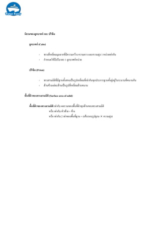 นิยามของลูกบาศก และ ปริซึม
ลูกบาศก (Cube)
- ทรงสี่เหลี่ยมมุมฉากที่มีความกวาง ความยาว และความสูง 1 หนวยเทากัน
- กําหนดใหมีปริมาตร 1 ลูกบาศกหนวย
ปริซึม (Prism)
- ทรงสามมิติที่มีฐานทั้งสองเปนรูปเหลี่ยมที่เทากันทุกประการฐานทั้งคูอยูในระนาบที่ขนานกัน
- ดานขางแตละดานเปนรูปสี่เหลี่ยมดานขนาน
พื้นที่ผิวของทรงสามมิติ (Surface area of solid)
พื้นที่ผิวของทรงสามมิติ เทากับ ผลรวมของพื้นที่ผิวทุกดานของทรงสามมิติ
หรือ เทากับ หัวทาย + ขาง
หรือ เทากับ 2 เทาของพื้นที่ฐาน + (เสนรอบรูปฐาน × ความสูง)
 