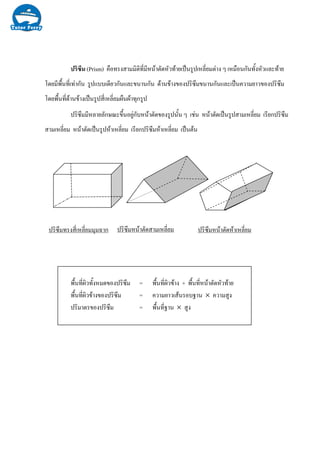 ปริซึมทรงสี่เหลี่ยมมุมฉาก ปริซึมหนาตัดสามเหลี่ยม ปริซึมหนาตัดหาเหลี่ยม
ปริซึม (Prism) คือทรงสามมิติที่มีหนาตัดหัวทายเปนรูปเหลี่ยมตาง ๆ เหมือนกันทั้งหัวและทาย
โดยมีพื้นที่เทากัน รูปแบบเดียวกันและขนานกัน ดานขางของปริซึมขนานกันและเปนความยาวของปริซึม
โดยพื้นที่ดานขางเปนรูปสี่เหลี่ยมผืนผาทุกรูป
ปริซึมมีหลายลักษณะขึ้นอยูกับหนาตัดของรูปนั้น ๆ เชน หนาตัดเปนรูปสามเหลี่ยม เรียกปริซึม
สามเหลี่ยม หนาตัดเปนรูปหาเหลี่ยม เรียกปริซึมหาเหลี่ยม เปนตน
พื้นที่ผิวทั้งหมดของปริซึม = พื้นที่ผิวขาง + พื้นที่หนาตัดหัวทาย
พื้นที่ผิวขางของปริซึม = ความยาวเสนรอบฐาน × ความสูง
ปริมาตรของปริซึม = พื้นที่ฐาน × สูง
 