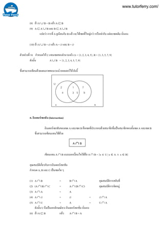 16
(8) ถา A ∪ B = B แลว A ⊂ B
(9) A ⊂ A ∪ B และ B ⊂ A ∪ B
แปลวา การที่ A ยูเนียนกับ B แลว จะไดเซตที่ใหญกวา หรือเทากับ แตละเซตเดิม นั่นเอง
(10) ถา A ∪ B = ∅ แลว A = ∅ และ B = ∅
ตัวอยางที่ กําหนดให U แทนเซตของจํานวนจริง A = {1, 2, 3, 4, 5}, B = {1, 3, 5, 7, 9}
ดังนั้น A ∪ B = {1, 2, 3, 4, 5, 7, 9}
ซึ่งสามารถเขียนดวยแผนภาพของเวนน-ออยเลอรได ดังนี้
ค. อินเตอรเซกชัน (Intersection)
อินเตอรเซกชันของเซต A และเซต B คือเซตที่ประกอบดวยสมาชิกซึ่งเปนสมาชิกของทั้งเซต A และเซต B
ซึ่งสามารถเขียนแทนไดดวย
เขียนแทน A ∩ B แบบบอกเงื่อนไขไดคือ A ∩ B = {x ∈ U | x ∈ A ∧ x ∈ B}
คุณสมบัติเกี่ยวกับการอินเตอรเซกชัน
กําหนด A, B และ C เปนเซตใด ๆ
(1) A ∩ B = B ∩ A คุณสมบัติการสลับที่
(2) (A ∩ B) ∩ C = A ∩ (B ∩ C) คุณสมบัติการจัดหมู
(3) A ∩ A = A
(4) A ∩ ∅ = ∅ = ∅ ∩ A
(5) A ∩ U = A = U ∩ A
ดังนั้น U จึงเป็นเอกลักษณทาง อินเตอรเซกชั่น นั่นเอง
(6) ถา A ⊂ B แลว A ∩ B = A
U
A B
2
4
1 7
3 5 9
A ∩ B
www.tutorferry.com/
 