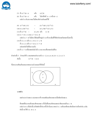 17
(7) ถา A ∩ B = A แลว A ⊂ B
(8) ถา A ∩ B = ∅ แลว ไมจําเปนที่ A = ∅ หรือ B = ∅
แปลวา A กับ B อาจจะไมมีสมาชิกรวมกันเลยก็ได
(9) A ∩ (B ∪ C) = (A ∩ B) ∪ (A ∩ C)
(10) A ∪ (B ∩ C) = (A ∪ B) ∩ (A ∪ C)
(11) ถา A ∩ B = A ∪ B แลว A = B
(12) A ∩ B ⊂ A และ A ∩ B ⊂ B
แปลวา A ∩ B ไมมีทางไดเซตที่ใหญกวา A หรือ B เต็มที่ก็ไดเทากับเซตใดเซตหนึ่งเทานั้น
(13) ถา A ⊂ C แลว A ∪ B ⊂ C ∪ B
ถา A ⊂ C แลว A ∩ B ⊂ C ∩ B
แตบทกลับไมเปนความจริง
(14) ถา A ∩ B เปนเซตอนันต แลว A และ B จะเปนเซตอนันตดวย
ตัวอยางที่ กําหนดให U แทนเซตของจํานวนจริง A = {2, 4, 6, 8, 10}, B = {1, 2, 4, 5, 7}
ดังนั้น A ∩ B = {2, 4}
ซึ่งสามารถเขียนดวยแผนภาพของเวนน-ออยเลอรได ดังนี้
ง. ผลตาง
ผลตางระหวางเซต A และเซต B หรือ คอมพลีเมนตของเซต B เมื่อเทียบกับเซต A
คือเซตที่ประกอบดวยสมาชิกของเซต A ซึ่งไมเปนสมาชิกของเซต B เขียนแทนดวย A – B
แปลวา เอา A เปนตัวตั้ง แลวตัดตัวซ้ํากับ B ทิ้งไป นั่นเอง แสดงวา A – B ตองเหลือสมาชิกนอยกวาหรือเทากับ A เดิม
ดังนั้น จะไดวา A – B ⊂ A
U
A B
2
4
www.tutorferry.com/
 