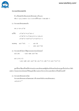 จำนวนสมาชิกของเซตจํากัด
ถา A เปนเซตจํากัด เขียนแทนสมาชิกของเซต A ดวย n(A)
เชน A = {a, b, c} และ B = {5, 6, 7, 8, 9} จะไดวา n(A) = 3 และ n(B) = 5
(1) จํานวนสมาชิกของเซตลบกัน
จาก 'BABA ∩=−
จะไดวา CBACBA −∩=∩∩ )('
)()'('' CBACBACBA ∪−=∪∩=∩∩
ACBACBCBA −∩=∩∩=∩∩ )(')('
หมายเหตุ n(A ∩ B’) = n(A – B)
= n(A) – n(A ∩ B)
(2) จํานวนสมาชิกโดยการใชสูตรและแผนภาพเวนนออยเลอร
n(A ∪ B) = n(A) + n(B) – n(A ∩ B)
n(A ∪ B ∪ C)
= n(A) + n(B) + n(C) – n(A∩ B) – n(A ∩ C) – n(B ∩ C) + n(A ∩ B ∩ C)
สูตรนี้มักจะใชตอนที่โจทยใหหาคาของจํานวนสมาชิกของเซตทียูเนียนหรืออินเตอรเซกกันและสูตรนี้จะชวยในการใสตัว
เลขตาง ๆ ในแผนภาพเวนนออยเลอรใหสมบูรณ เพื่อความสะดวกในการหาจํานวนสมาชิกตางๆ ที่โจทยกําหนดให
(3) จํานวนสมาชิกของเพาเวอรเซต
จํานวนสมาชิกของเพาเวอรเซตของเซต A คือ สองยกกําลังจํานวนสมาชิกของเซต A
)(
2))(( An
APn =
www.tutorferry.com/
 