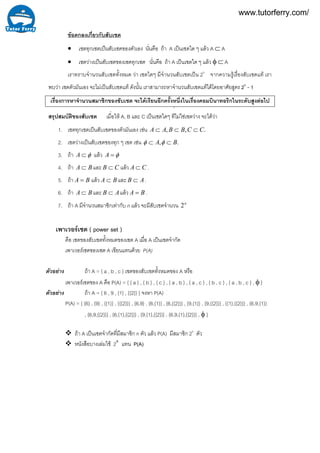 ขอตกลงเกี่ยวกับสับเซต
• เซตทุกเซตเปนสับเซตของตัวเอง นั่นคือ ถา A เปนเซตใด ๆ แลว A ⊂ A
• เซตวางเปนสับเซตของเซตทุกเซต นั่นคือ ถา A เปนเซตใด ๆ แลว φ ⊂ A
เราทราบจํานวนสับเซตทั้งหมด วา เซตใดๆ มีจํานวนสับเซตเปน 2n
จากความรูเรื่องสับเซตแท เรา
พบวา เซตตัวมันเอง จะไมเปนสับเซตแท ดังนั้น เราสามารถหาจํานวนสับเซตแทไดโดยอาศัยสูตร 2n
- 1
เรื่องการหาจํานวนสมาชิกของซับเซต จะไดเรียนอีกครั้งหนึ่งในเรื่องคอมบินาทอริกในระดับสูงตอไป
สรุปสมบัติของสับเซต เมื่อให A, B และ C เปนเซตใดๆ ที
่
ไมใชเซตวาง จะไดวา
1. เซตทุกเซตเปนสับเซตของตัวมันเอง เชน .,, CCBBAA ⊂⊂⊂
2. เซตวางเปนสับเซตของทุก ๆ เซต เชน ., BA ⊂⊂ φφ
3. ถา φ⊂A แลว φ=A
4. ถา BA ⊂ และ CB ⊂ แลว CA ⊂ .
5. ถา BA = แลว BA ⊂ และ AB ⊂ .
6. ถา BA ⊂ และ AB ⊂ แลว BA = .
7. ถา A มีจํานวนสมาชิกเทากับ n แลว จะมีสับเซตจํานวน n
2
เพาเวอรเซต ( power set )
คือ เซตของสับเซตทั้งหมดของเซต A เมื่อ A เปนเซตจํากัด
เพาเวอรเซตของเซต A เขียนแทนดวย P(A)
ถา A = { a , b , c } เซตของสับเซตทั้งหมดของ A หรือ
เพาเวอรเซตของ A คือ P(A) = { { a } , { b } , { c } , { a , b } , { a , c } , { b , c } , { a , b , c } , φ }
ตัวอยาง ถา A = { 6 , 9 , {1} , {{2}} } จงหา P(A)
P(A) = { {6} , {9} , {{1}} , {{{2}}} , {6,9} , {6,{1}} , {6,{{2}}} , {9,{1}} , {9,{{2}}} , {{1},{{2}}} , {6,9,{1}}
, {6,9,{{2}}} , {6,{1},{{2}}} , {9,{1},{{2}}} , {6,9,{1},{{2}}} , φ }
ถา A เปนเซตจํากัดที่มีสมาชิก n ตัว แลว P(A) มีสมาชิก 2n
ตัว
หนังสือบางเลมใช 2A
แทน P(A)
ตัวอยาง
www.tutorferry.com/
 
