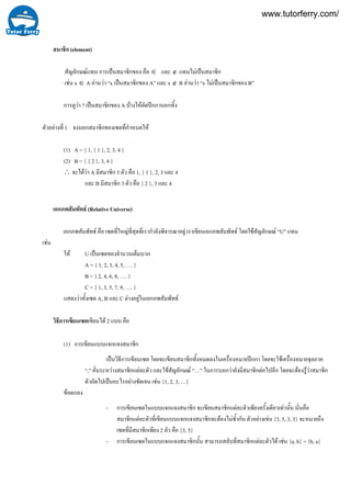 1
สมาชิก (element)
สัญลักษณแทน การเปนสมาชิกของ คือ ∈ และ ∉ แทนไมเปนสมาชิก
เชน x ∈ A อานวา “x เปนสมาชิกของ A” และ x ∉ B อานวา “x ไมเปนสมาชิกของ B”
การดูวา ? เปนสมาชิกของ A บางใหตัดปกกานอกทิ้ง
ตัวอยางที่ จงบอกสมาชิกของเซตที่กําหนดให
(1) A = { 1, { 1 }, 2, 3, 4 }
(2) B = { { 2 }, 3, 4 }
∴ จะไดวา A มีสมาชิก 5 ตัว คือ 1, { 1 }, 2, 3 และ 4
และ B มีสมาชิก 3 ตัว คือ { 2 }, 3 และ 4
เอกภพสัมพัทธ (Relative Universe)
เอกภพสัมพัทธ คือ เซตที่ใหญที่สุดที่เรากําลังพิจารณาอยู เราเขียนเอกภพสัมพัทธ โดยใชสัญลักษณ “U” แทน
เชน
ให U เปนเซตของจํานวนเต็มบวก
A = { 1, 2, 3, 4, 5, …. }
B = { 2, 4, 6, 8, …. }
C = { 1, 3, 5, 7, 9, …. }
แสดงวาทั้งเซต A, B และ C ตางอยูในเอกภพสัมพัทธ
วิธีการเขียนเซตเขียนได 2 แบบ คือ
(1) การเขียนแบบแจกแจงสมาชิก
เปนวิธีการเขียนเซต โดยจะเขียนสมาชิกทั้งหมดลงในเครื่องหมายปกกา โดยจะใชเครื่องหมายจุลภาค
“,” คั่นระหวางสมาชิกแตละตัว และใชสัญลักษณ “…” ในการบอกวายังมีสมาชิกตอไปอีก โดยจะตองรูวาสมาชิก
ตัวถัดไปเปนอะไรอยางชัดเจน เชน {1, 2, 3, …}
ขอตกลง
- การเขียนเซตในแบบแจกแจงสมาชิก จะเขียนสมาชิกแตละตัวเพียงครั้งเดียวเทานั้น นั่นคือ
สมาชิกแตละตัวที่เขียนแบบแจกแจงสมาชิกจะตองไมซ้ํากัน ตัวอยางเขน {3, 5, 3, 5} จะหมายถึง
เซตที่มีสมาชิกเพียง 2 ตัว คือ {3, 5}
- การเขียนเซตในแบบแจกแจงสมาชิกนั้น สามารถสลับที่สมาชิกแตละตัวได เชน {a, b} = {b, a}
www.tutorferry.com/
 