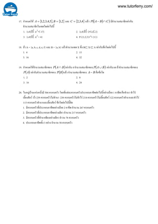 17. กําหนดให { } { }2,1,5,4,3,2,1 == BA และ { }4,3,2=C แลว ( )( )CBAP ∩− มีจํานวนสมาชิกเทากับ
จํานวนสมาชิกในเซตใดตอไปนี้
1. {x∈Ι⎪ 2
x < 17} 2. {x∈Ι⎪-2<x≤ 2}
3. {x∈Ι⎪ 2
x = 4} 4. P ({1,2,3}∩ {1})
18. ถา A = {a, b, c, d, e, f} และ B = {a, b} แลวจํานวนเซต X ซึ่ง B⊂ X ⊂ A เทากับขอใดตอไปนี้
1. 4 2. 15
3. 16 4. 32
19. กําหนดใหจํานวนสมาชิกของ ( )BAP ∩ เทากับ 4 จํานวนสมาชิกของ ( )BAP ∪ เทากับ 64 ถาจํานวนสมาชิกของ
( )AP เทากับจํานวนสมาชิกของ ( )BP แลว จํานวนสมาชิกของ BA − คือขอใด
1. 2 2. 8
3. 16 4. 24
20. ในหมูบานแหงหนึ่งมี 504 ครอบครัว โดยที่แตละครอบครัวประกอบอาชีพตอไปนี้อยางนอย 1 อาชีพ คือทํานา ทําไร
เลี้ยงสัตว ถา 239 ครอบครัวไมทํานา 238 ครอบครัวไมทําไร 214 ครอบครัวไมเลี้ยงสัตว 122 ครอบครัวทํานาและทําไร
115 ครอบครัวทํานาและเลี้ยงสัตว ขอใดตอไปนี้ผิด
1. มีครอบครัวที่ประกอบอาชีพอยางนอย 2 อาชีพ จํานวน 267 ครอบครัว
2. มีครอบครัวที่ประกอบอาชีพอยางเดียว จํานวน 217 ครอบครัว
3. มีครอบครัวที่ทํานาเพียงอยางเดียว จําวน 78 ครอบครัว
4. ประกอบอาชีพทั้ง 3 อยาง จํานวน 50 ครอบครัว
www.tutorferry.com/
 