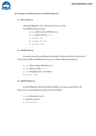 เซตวาง (Empty Set) เซตจํากัด (Finite Set) และ เซตอนันต (Infinite Set)
(1) เซตวาง (Empty Set)
เขียนแทนดวยสัญลักษณ {} หรือ ∅ เปนตัวอักษรกรีก อานวา “phi (ไฟ)”
คือ เซตที่ไมมีสมาชิกเลย ตัวอยางเชน
A = { x | x เปนจํานวนเต็มบวกที่มีคานอยกวา 0 }
B = { x | x เปนจํานวนจริงซึ่ง x - x = 1 }
C = { x ∈ R | 2
x < 0}
D = { x ∈ R | x + 5 = x – 3 }
E = { x ∈ I | 2x – 5 = 0 }
(2) เซตจํากัด (Finite Set)
คือ เซตที่สามารถบอกจํานวนสมาชิกที่แตกตางกันในเซตนั้น วามีจํานวนเทาใด ที่มากกวาหรือเทากับ 0 ตัว
หรือกลาวอีกนัยหนึ่ง ก็คือ เปนเซตที่มีสมาชิกจํานวนแนนอน รวมทั้งเซตวางที่ไมมีสมาชิกเลยดวย เชน
A = { x | x เปนจํานวนเต็มบวกที่มีคานอยกวา 20 }
B = { x | x เปนจํานวนจริงซึ่ง x - 1 = 1 }
C = { x | x เปนพยัญชนะในคําวา “บานรักเรียน” }
D = { x ∈ I | 2
x = 10 }
(3) เซตอนันต (Infinite Set)
คือ เซตที่ไมใชเซตจํากัด หรือกลาวอีกนัยหนึ่ง คือ เซตที่มีจํานวนสมาชิกมากมายจนนับไมถวน หรือ
ไมสามารถบอกจํานวนสมาชิกที่แตกตางในเซตนั้นวามีจํานวนเทาใดได เชน
A = {x | x เปนเซตของจํานวนจริง}
B = เซตของจํานวนเต็มบวก
C = {x | x ∈ I | x ≥ 7}
www.tutorferry.com/
 