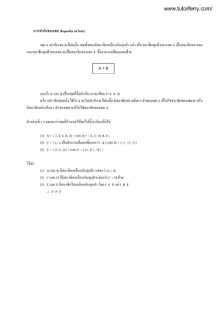 การเทากันของเซต (Equality of Sets)
เซต A เทากับเซต B ก็ตอเมื่อ เซตทั้งสองมีสมาชิกเหมือนกันทุกตัว กลาวคือ สมาชิกทุกตัวของเซต A เปนสมาชิกของเซต
และสมาชิกทุกตัวของเซต B เปนสมาชิกของเซต A ซึ่งสามารถเขียนแทนดวย
และถา A และ B เปนเซตที่ไมเทากัน เราจะเขียนวา A ≠ B
หรือ กลาวอีกนัยหนึ่ง ไดวา A จะไมเทากับ B ก็ตอเมื่อ มีสมาชิกอยางนอย 1 ตัวของเซต A ที่ไมใชสมาชิกของเซต B หรือ
มีสมาชิกอยางนอย 1 ตัวของเซต B ที่ไมใชสมาชิกของเซต A
ตัวอยางที่ 1.3 จงบอกวาเซตที่กําหนดใหตอไปนี้เทากันหรือไม
(1) A = { 2, 4, 6, 8, 10 } และ B = { 4, 2, 10, 8, 6 }
(2) C = { x | x เปนจํานวนเต็มลบที่มากกวา –4 } และ D = { -1, -2, -3 }
(3) E = { ∅, 1, {2} } และ F = { ∅, {1}, {2} }
วิธีทํา
(1) A และ B มีสมาชิกเหมือนกันทุกตัว แสดงวา A = B
(2) C และ D ก็มีสมาชิกเหมือนกันทุกตัวแสดงวา C = D ดวย
(3) E และ F มีสมาชิกไมเหมือนกันทุกตัว โดย 1 ∈ E แต 1 ∉ F
∴ E ≠ F
A = B
www.tutorferry.com/
 