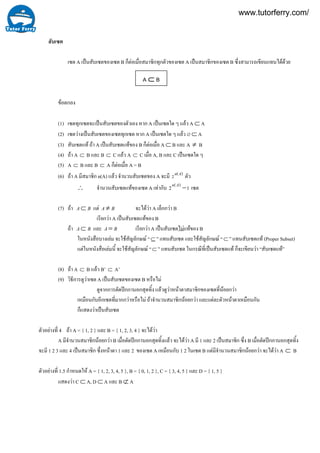 4
สับเซต
เซต A เปนสับเซตของเซต B ก็ตอเมื่อสมาชิกทุกตัวของเซต A เปนสมาชิกของเซต B ซึ่งสามารถเขียนแทนไดดวย
ขอตกลง
(1) เซตทุกเซตจะเปนสับเซตของตัวเอง หาก A เปนเซตใด ๆ แลว A ⊂ A
(2) เซตวางเปนสับเซตของเซตทุกเซต หาก A เปนเซตใด ๆ แลว ∅ ⊂ A
(3) สับเซตแท ถา A เปนสับเซตแทของ B ก็ตอเมื่อ A ⊂ B และ A ≠ B
(4) ถา A ⊂ B และ B ⊂ C แลว A ⊂ C เมื่อ A, B และ C เปนเซตใด ๆ
(5) A ⊂ B และ B ⊂ A ก็ตอเมื่อ A = B
(6) ถา A มีสมาชิก n(A) แลว จํานวนสับเซตของ A จะมี )(2 An ตัว
∴ จํานวนสับเซตแทของเซต A เทากับ 12 )(
−An
เซต
(7) ถา BA⊂ แต BA ≠ จะไดวา A เล็กกวา B
เรียกวา A เปนสับเซตแทของ B
ถา BA⊂ และ BA = เรียกวา A เปนสับเซตไมแทของ B
ในหนังสือบางเลม จะใชสัญลักษณ “⊆ ” แทนสับเซต และใชสัญลักษณ “⊂ ” แทนสับเซตแท (Proper Subset)
แตในหนังสือเลมนี้ จะใชสัญลักษณ “⊂ ” แทนสับเซต ในกรณีที่เปนสับเซตแท ก็จะเขียนวา “สับเซตแท”
(8) ถา A ⊂ B แลว B’ ⊂ A’
(9) วิธีการดูวาเซต A เปนสับเซตของเซต B หรือไม
ดูจากการตัดปกกานอกสุดทิ้ง แลวดูวาหนาตาสมาชิกของเซตที่นอยกวา
เหมือนกับอีกเซตที่มากกวาหรือไม ถาจํานวนสมาชิกนอยกวา และแตละตัวหนาตาเหมือนกัน
ก็แสดงวาเปนสับเซต
ตัวอยางที่ ถา A = { 1, 2 } และ B = { 1, 2, 3, 4 } จะไดวา
A มีจํานวนสมาชิกนอยกวา B เมื่อตัดปกกานอกสุดทิ้งแลว จะไดวา A มี 1 และ 2 เปนสมาชิก ซึ่ง B เมื่อตัดปกกานอกสุดทิ้ง
จะมี 1 2 3 และ 4 เปนสมาชิก ซึ่งหนาตา 1 และ 2 ของเซต A เหมือนกับ 1 2 ในเซต B แตมีจํานวนสมาชิกนอยกวา จะไดวา A ⊂ B
ตัวอยางที่ 1.5 กําหนดให A = { 1, 2, 3, 4, 5 }, B = { 0, 1, 2 }, C = { 3, 4, 5 } และ D = { 1, 5 }
แสดงวา C ⊂ A, D ⊂ A และ B ⊄ A
A ⊂ B
www.tutorferry.com/
 