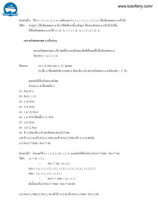 7
6ตัวอยางที่ ให A = { 1, { 1 }, 2, 3, 4 } จงพิจารณาวา { 1 }, { { 1 } }, { { 1 }, 2 } เปนสับเซตของ A หรือไม
วิธีทํา การดูวา ? เปนสับเซตของ A บาง ใหตัดปกกาทิ้ง แลวดูวา เปนสมาชิกของ A หรือไม ถาเปน
ก็เปนสับเซตของ A จะได {1} ⊂ A, { { 1 } } ⊂ A, { { 1 }, 2 } ⊂ A
เพาเวอรเซตของเซต A หรือ P(A)
เพาเวอรเซตของเซต A คือ เซตที่ประกอบดวยสมาชิกที่เปนเซตซึ่งเปนสับเซตของ A
โดย P(A) = {x | x ⊂ A}
ขอตกลง (1) ∅ ∈ P(A) และ ∅ ⊂ ทุกเซต
(2) เมื่อ A เปนเซตจํากัด หากเซต A มีสมาชิก n ตัว เพาเวอรเซตของ A จะมีสมาชิก = 2n
ตัว
คุณสมบัติเกี่ยวกับเพาเวอรเซต
กําหนด A, B เปนเซตใด ๆ
(1) P(A) ≠ ∅
(2) P(∅) = { ∅ }
(3) ∅ ∈ P(A)
(4) A ∈ P(A)
(5) { A } ⊂ P(A)
(6) x ∈ P(A) ก็ตอเมื่อ x ⊂ P(A)
(7) ∅ ⊂ P(A)
(8) {∅} ⊂ P(A)
(9) ถา A มีสมาชิก n ตัว สมาชิกของ P(A) มี 2n
เซต
(10) ถา A ⊂ B แลว P(A) ⊂ P(B) และถา P(A) ⊂ P(B) แลว A ⊂ B เชนกัน
(11) P(A) ∩ P(B) = P(A ∩ B)
ตัวอยางที่ กําหนดให A = { 1, 2, 3 }, B = { 1, 5 } จงแสดงใหเห็นจริงวา P(A) ∩ P(B) = P(A ∩ B)
วิธีทํา A ∩ B = { 1 }
∴ P(A ∩ B) = {∅, {1}}
P(A) = { ∅, { 1 }, { 2 }, { 3 }, { 1, 2 }, { 1, 3 }, { 2, 3 }, { 1, 2, 3 } }
P(B) = { ∅, { 1 }, { 5 }, { 1, 5 } }
∴ P(A) ∩ P(B) = { ∅, { 1 } }
ดังนั้นจะเห็นวา P(A) ∩ P(B) = P(A ∩ B) จริง
(12) P(A) ∪ P(B) ⊂ P(A ∪ B) แลวถา A ⊂ B แลว P(A) ∪ P(B) = P(A ∪ B)
www.tutorferry.com/
 