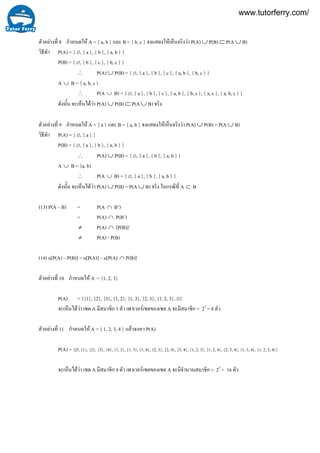 11
10
9
8ตัวอยางที่ กําหนดให A = { a, b } และ B = { b, c } จงแสดงใหเห็นจริงวา P(A) ∪ P(B) ⊂ P(A ∪ B)
วิธีทํา P(A) = { ∅, { a }, { b }, { a, b } }
P(B) = { ∅, { b }, { c }, { b, c } }
∴ P(A) ∪ P(B) = { ∅, { a }, { b }, { c }, { a, b }, { b, c } }
A ∪ B = { a, b, c }
∴ P(A ∪ B) = { ∅, { a }, { b }, { c }, { a, b }, { b, c }, { a, c }, { a, b, c } }
ดังนั้น จะเห็นไดวา P(A) ∪ P(B) ⊂ P(A ∪ B) จริง
ตัวอยางที่ กําหนดให A = { a } และ B = { a, b } จงแสดงใหเห็นจริงวา P(A) ∪ P(B) = P(A ∪ B)
วิธีทํา P(A) = { ∅, { a } }
P(B) = { ∅, { a }, { b }, { a, b } }
∴ P(A) ∪ P(B) = { ∅, { a }, { b }, { a, b } }
A ∪ B = {a, b}
∴ P(A ∪ B) = { ∅, { a }, { b }, { a, b } }
ดังนั้น จะเห็นไดวา P(A) ∪ P(B) = P(A ∪ B) จริง ในกรณีที่ A ⊂ B
(13) P(A – B) = P(A ∩ B’)
= P(A) ∩ P(B’)
≠ P(A) ∩ [P(B)]’
≠ P(A) - P(B)
(14) n[P(A) – P(B)] = n[P(A)] – n[P(A) ∩ P(B)]
ตัวอยางที่ กําหนดให A = {1, 2, 3}
P(A) = {{1}, {2}, {3}, {1, 2}, {1, 3}, {2, 3}, {1, 2, 3}, ∅}
จะเห็นไดวา เซต A มีสมาชิก 3 ตัว เพาเวอรเซตของเซต A จะมีสมาชิก = 23
= 8 ตัว
ตัวอยางที่ กําหนดให A = { 1, 2, 3, 4 } แลวจงหา P(A)
P(A) = {∅, {1}, {2}, {3}, {4}, {1, 2}, {1, 3}, {1, 4}, {2, 3}, {2, 4}, {3, 4}, {1, 2, 3}, {1, 2, 4}, {2, 3, 4}, {1, 3, 4}, {1, 2, 3, 4}}
จะเห็นไดวา เซต A มีสมาชิก 4 ตัว เพาเวอรเซตของเซต A จะมีจํานวนสมาชิก = 24
= 16 ตัว
www.tutorferry.com/
 