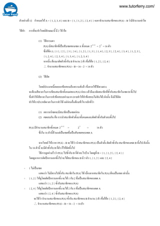 12ตัวอยางที่ กําหนดให A = { 1, 2, 3, 4 } และ B = { 1, { 1, 2 }, { 2, 4 } } จงหาจํานวนสมาชิกของ P(A) – B วามีจํานวนเทาใด
วิธีทํา การที่จะทําโจทยลักษณะนี้ มี 2 วิธี คือ
(1) วิธีธรรมดา
P(A) มีสมาชิกที่เปนสับเซตของเซต A ทั้งหมด )(
2 An
= 4
2 = 16 ตัว
ซึ่งก็คือ ∅, { 1 }, { 2 }, { 3 }, { 4 }, { 1, 2 }, { 1, 3 }, { 1, 4 }, { 2, 3 }, { 2, 4 }, { 3, 4 }, { 1, 2, 3 },
{ 1, 2, 4 }, { 2, 3, 4 }, { 1, 3, 4 }, { 1, 2, 3, 4 }
จากนั้น ตองมาตัดตัวซ้ํากับ B จํานวน 2 ตัว ซึ่งก็คือ { 1, 2 }, { 2, 4 }
∴ จํานวนสมาชิกของ P(A) – B = 16 – 2 = 14 ตัว
(2) วิธีลัด
โจทยประเภทนี้เคยออกขอสอบเอ็นทรานสแลว ซึ่งหากใชวิธีทางตรง
จะตองเสียเวลาในการเขียนสมาชิกทั้งหมดของ P(A) กอน แลวจึงมาตัดสมาชิกที่ซ้ํากับสมาชิกในเซต B ทิ้งไป
ซึ่งทําใหเสียเวลาในการทําขอสอบอยางมาก (อาจทําใหทําขอสอบไมทันได) ดังนั้น จึงมีวิธีลัด
ทําใหเราประหยัดเวลาในการทําได แตกอนอื่นตองเขาใจ หลักที่วา
(1) เพาเวอรเซตจะมีสมาชิกเปนเซตกอน
(2) เซตลบกัน คือ การนําสมาชิกตัวตั้งมาทั้งหมดและตัดตัวซ้ํากับตัวลบทิ้งไป
P(A) มีจํานวนสมาชิกทั้งหมด )(
2 An
= 4
2 = 16 ตัว
ซึ่งใน 16 ตัวนี้ลวนแตเปนเซตซึ่งเปนสับเซตของเซต A
จากโจทย ใหเราหา P(A) – B จะไดวา นําสมาชิกของ P(A) เปนตัวตั้ง ตัดตัวซ้ํากับ สมาชิกของเซต B ทิ้งไป ดังนั้น
ใน 16 ตัวนี้ จะมีตัวซ้ํากับ B กี่ตัว ก็ใหตัดทิ้งไป
วิธีการดูอยางเร็ววา P(A) ไปซ้ํากับ B กี่ตัวอะไรบาง โดยดูที่ B = { 1, { 1, 2 }, { 2, 4 } }
โดยดูจากการตัดปกกานอกทิ้งไป จะไดสมาชิกของ B มี 3 ตัว 1, { 1, 2 } และ { 2, 4 }
- 1 ไมเปนเซต
แสดงวา ไมมีทางไปซ้ํากับ สมาชิกใน P(A) ได เนื่องจากสมาชิกใน P(A) ตองเปนเซต เทานั้น
- { 1, 2 } ใหดูโดยตัดปกกานอกทิ้ง จะได 1 กับ 2 ซึ่งเปนสมาชิกของเซต A
แสดงวา { 1, 2 } ซ้ํากับสมาชิกของ P(A)
- { 2, 4 } ใหดูโดยตัดปกกานอกทิ้ง จะได 2 กับ 4 ซึ่งเปนสมาชิกของเซต A
แสดงวา { 2, 4 } ซ้ํากับสมาชิกของ P(A)
จะไดวา จํานวนสมาชิกของ P(A) ซ้ํากับ สมาชิกของ B จํานวน 2 ตัว ซึ่งก็คือ { 1, 2 }, { 2, 4 }
∴ จํานวนสมาชิกของ P(A) – B = 16 – 2 = 14 ตัว
www.tutorferry.com/
 