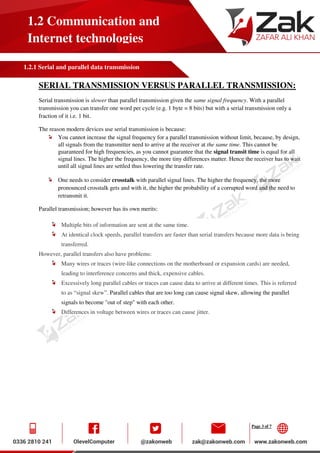 Page 3 of 7
1.2 Communication and
Internet technologies
1.2.1 Serial and parallel data transmission
SERIAL TRANSMISSION VERSUS PARALLEL TRANSMISSION:
Serial transmission is slower than parallel transmission given the same signal frequency. With a parallel
transmission you can transfer one word per cycle (e.g. 1 byte = 8 bits) but with a serial transmission only a
fraction of it i.e. 1 bit.
The reason modern devices use serial transmission is because:
You cannot increase the signal frequency for a parallel transmission without limit, because, by design,
all signals from the transmitter need to arrive at the receiver at the same time. This cannot be
guaranteed for high frequencies, as you cannot guarantee that the signal transit time is equal for all
signal lines. The higher the frequency, the more tiny differences matter. Hence the receiver has to wait
until all signal lines are settled thus lowering the transfer rate.
One needs to consider crosstalk with parallel signal lines. The higher the frequency, the more
pronounced crosstalk gets and with it, the higher the probability of a corrupted word and the need to
retransmit it.
Parallel transmission; however has its own merits:
Multiple bits of information are sent at the same time.
At identical clock speeds, parallel transfers are faster than serial transfers because more data is being
transferred.
However, parallel transfers also have problems:
Many wires or traces (wire-like connections on the motherboard or expansion cards) are needed,
leading to interference concerns and thick, expensive cables.
Excessively long parallel cables or traces can cause data to arrive at different times. This is referred
to as “signal skew”. Parallel cables that are too long can cause signal skew, allowing the parallel
signals to become "out of step" with each other.
Differences in voltage between wires or traces can cause jitter.
 