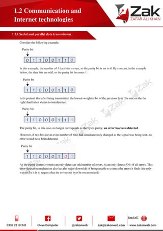 Page 5 of 7
1.2 Communication and
Internet technologies
1.2.1 Serial and parallel data transmission
Consider the following example:
In this example, the number of 1 data bits is even, so the parity bit is set to 0. By contrast, in the example
below, the data bits are odd, so the parity bit becomes 1:
Let's pretend that after being transmitted, the lowest-weighted bit of the previous byte (the one on the far
right) had fallen victim to interference:
The parity bit, in this case, no longer corresponds to the byte's parity: an error has been detected.
However, if two bits (or an even number of bits) had simultaneously changed as the signal was being sent, no
error would have been detected.
As the parity control system can only detect an odd number of errors, it can only detect 50% of all errors. This
error-detection mechanism also has the major downside of being unable to correct the errors it finds (the only
way to fix it is to request that the erroneous byte be retransmitted)
Parity bit
Parity bit
Parity bit
Parity bit
 