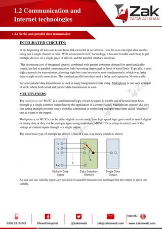 Page 6 of 7
1.2 Communication and
Internet technologies
1.2.1 Serial and parallel data transmission
INTEGRATED CIRCUITS:
In the beginning all data sent to and from disks traveled in serial form—one bit was sent right after another,
using just a single channel or wire. With advancement in IC technology, it became feasible and cheap to put
multiple devices on a single piece of silicon, and the parallel interface was born.
The decreasing cost of integrated circuits, combined with greater consumer demand for speed and cable
length, has led to parallel communication links becoming deprecated in favor of serial links. Typically, it used
eight channels for transmission, allowing eight bits (one byte) to be sent simultaneously, which was faster
than straight serial connections. The standard parallel interface used a bulky and expensive 36-wire cable.
Serial or parallel data transmission is used in many Integrated circuits today. Multiplexer is one such example
of an IC where both serial and parallel data transmission is used.
MULTIPLEXERS:
The multiplexer or “MUX” is a combinational logic circuit designed to switch one of several input lines
through to a single common output line by the application of a control signal. Multiplexers operate like very
fast acting multiple position rotary switches connecting or controlling multiple input lines called “channels”
one at a time to the output.
Multiplexers, or MUX’s, can be either digital circuits made from high speed logic gates used to switch digital
or binary data or they can be analogue types using transistors, MOSFET’s or relays to switch one of the
voltage or current inputs through to a single output.
The most basic type of multiplexer device is that of a one-way rotary switch as shown.
As you can see, initially inputs are provided via parallel transmission technique but the output is given out
serially.
 