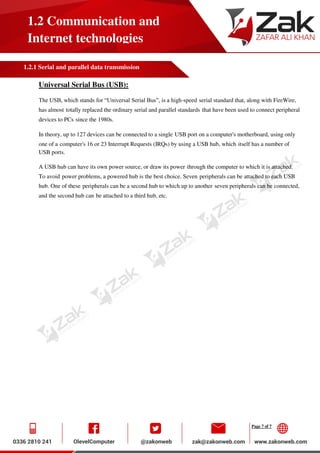 Page 7 of 7
1.2 Communication and
Internet technologies
1.2.1 Serial and parallel data transmission
Universal Serial Bus (USB):
The USB, which stands for “Universal Serial Bus”, is a high-speed serial standard that, along with FireWire,
has almost totally replaced the ordinary serial and parallel standards that have been used to connect peripheral
devices to PCs since the 1980s.
In theory, up to 127 devices can be connected to a single USB port on a computer's motherboard, using only
one of a computer's 16 or 23 Interrupt Requests (IRQs) by using a USB hub, which itself has a number of
USB ports.
A USB hub can have its own power source, or draw its power through the computer to which it is attached.
To avoid power problems, a powered hub is the best choice. Seven peripherals can be attached to each USB
hub. One of these peripherals can be a second hub to which up to another seven peripherals can be connected,
and the second hub can be attached to a third hub, etc.
 