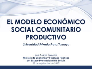 1
EL MODELO ECONÓMICO
SOCIAL COMUNITARIO
PRODUCTIVO
Universidad Privada Franz Tamayo
Luis A. Arce Catacora
Ministro de Economía y Finanzas Públicas
del Estado Plurinacional de Bolivia
29 de septiembre de 2015
 