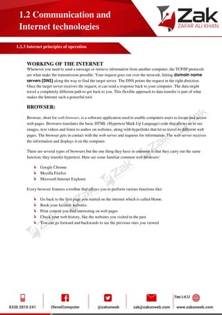 Page 1 of 13
1.2 Communication and
Internet technologies
1.2.3 Internet principles of operation
WORKING OF THE INTERNET
Whenever you need to send a message or retrieve information from another computer, the TCP/IP protocols
are what make the transmission possible. Your request goes out over the network, hitting domain name
servers (DNS) along the way to find the target server. The DNS points the request in the right direction.
Once the target server receives the request, it can send a response back to your computer. The data might
travel a completely different path to get back to you. This flexible approach to data transfer is part of what
makes the Internet such a powerful tool.
BROWSER:
Browser, short for web browser, is a software application used to enable computers users to locate and access
web pages. Browsers translates the basic HTML (Hypertext Mark Up Language) code that allows us to see
images, text videos and listen to audios on websites, along with hyperlinks that let us travel to different web
pages. The browser gets in contact with the web server and requests for information. The web server receives
the information and displays it on the computer.
There are several types of browsers but the one thing they have in common is that they carry out the same
function; they transfer hypertext. Here are some familiar common web browsers:
Google Chrome
Mozilla Firefox
Microsoft Internet Explorer
Every browser features a toolbar that allows you to perform various functions like:
Go back to the first page you started on the internet which is called Home.
Book your favorite websites
Print content you find interesting on web pages
Check your web history, like the websites you visited in the past
You can go forward and backwards to see the previous sites you viewed
 