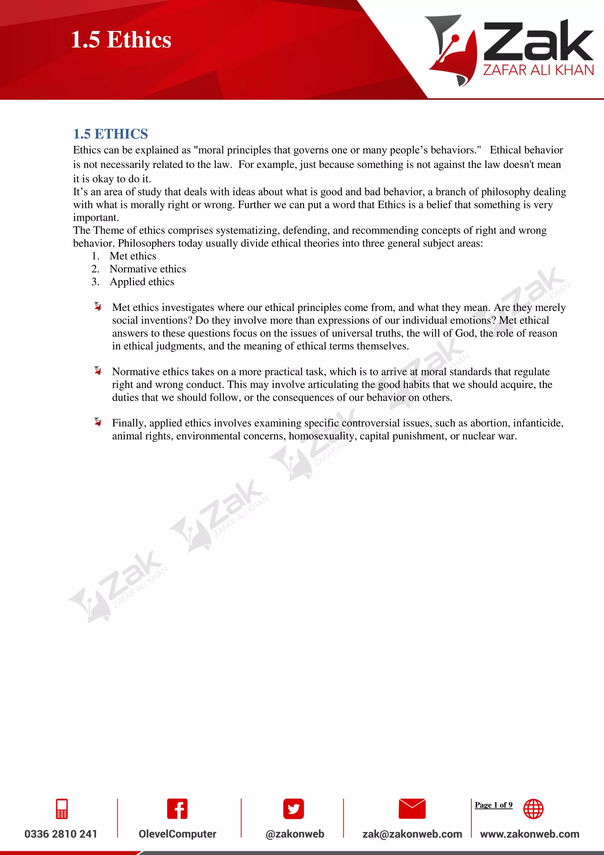 Page 1 of 9
1.5 Ethics
1.5 ETHICS
Ethics can be explained as "moral principles that governs one or many people’s behaviors." Ethical behavior
is not necessarily related to the law. For example, just because something is not against the law doesn't mean
it is okay to do it.
It’s an area of study that deals with ideas about what is good and bad behavior, a branch of philosophy dealing
with what is morally right or wrong. Further we can put a word that Ethics is a belief that something is very
important.
The Theme of ethics comprises systematizing, defending, and recommending concepts of right and wrong
behavior. Philosophers today usually divide ethical theories into three general subject areas:
1. Met ethics
2. Normative ethics
3. Applied ethics
Met ethics investigates where our ethical principles come from, and what they mean. Are they merely
social inventions? Do they involve more than expressions of our individual emotions? Met ethical
answers to these questions focus on the issues of universal truths, the will of God, the role of reason
in ethical judgments, and the meaning of ethical terms themselves.
Normative ethics takes on a more practical task, which is to arrive at moral standards that regulate
right and wrong conduct. This may involve articulating the good habits that we should acquire, the
duties that we should follow, or the consequences of our behavior on others.
Finally, applied ethics involves examining specific controversial issues, such as abortion, infanticide,
animal rights, environmental concerns, homosexuality, capital punishment, or nuclear war.
 