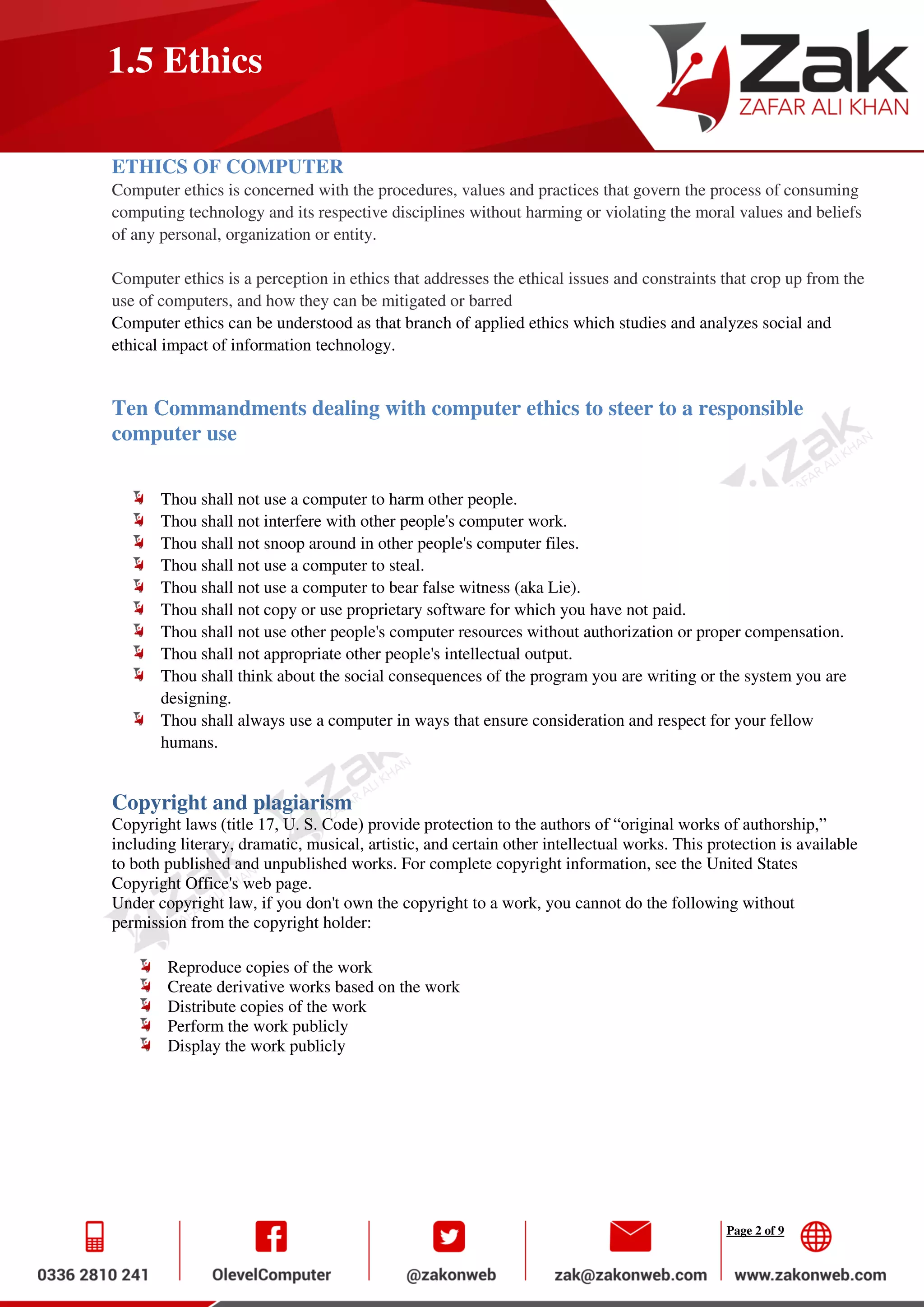 Page 2 of 9
1.5 Ethics
ETHICS OF COMPUTER
Computer ethics is concerned with the procedures, values and practices that govern the process of consuming
computing technology and its respective disciplines without harming or violating the moral values and beliefs
of any personal, organization or entity.
Computer ethics is a perception in ethics that addresses the ethical issues and constraints that crop up from the
use of computers, and how they can be mitigated or barred
Computer ethics can be understood as that branch of applied ethics which studies and analyzes social and
ethical impact of information technology.
Ten Commandments dealing with computer ethics to steer to a responsible
computer use
Thou shall not use a computer to harm other people.
Thou shall not interfere with other people's computer work.
Thou shall not snoop around in other people's computer files.
Thou shall not use a computer to steal.
Thou shall not use a computer to bear false witness (aka Lie).
Thou shall not copy or use proprietary software for which you have not paid.
Thou shall not use other people's computer resources without authorization or proper compensation.
Thou shall not appropriate other people's intellectual output.
Thou shall think about the social consequences of the program you are writing or the system you are
designing.
Thou shall always use a computer in ways that ensure consideration and respect for your fellow
humans.
Copyright and plagiarism
Copyright laws (title 17, U. S. Code) provide protection to the authors of “original works of authorship,”
including literary, dramatic, musical, artistic, and certain other intellectual works. This protection is available
to both published and unpublished works. For complete copyright information, see the United States
Copyright Office's web page.
Under copyright law, if you don't own the copyright to a work, you cannot do the following without
permission from the copyright holder:
Reproduce copies of the work
Create derivative works based on the work
Distribute copies of the work
Perform the work publicly
Display the work publicly
 