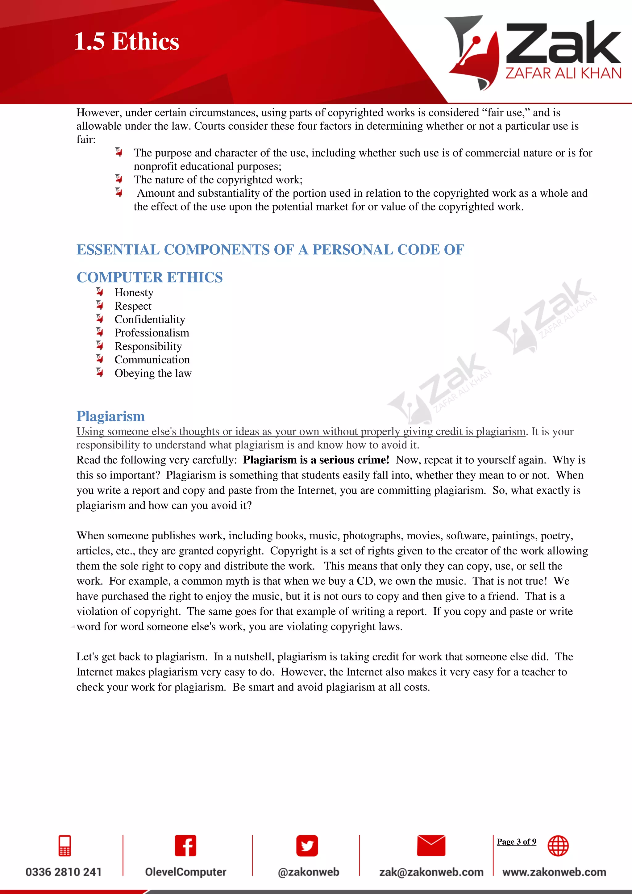 Page 3 of 9
1.5 Ethics
However, under certain circumstances, using parts of copyrighted works is considered “fair use,” and is
allowable under the law. Courts consider these four factors in determining whether or not a particular use is
fair:
The purpose and character of the use, including whether such use is of commercial nature or is for
nonprofit educational purposes;
The nature of the copyrighted work;
Amount and substantiality of the portion used in relation to the copyrighted work as a whole and
the effect of the use upon the potential market for or value of the copyrighted work.
ESSENTIAL COMPONENTS OF A PERSONAL CODE OF
COMPUTER ETHICS
Honesty
Respect
Confidentiality
Professionalism
Responsibility
Communication
Obeying the law
Plagiarism
Using someone else's thoughts or ideas as your own without properly giving credit is plagiarism. It is your
responsibility to understand what plagiarism is and know how to avoid it.
Read the following very carefully: Plagiarism is a serious crime! Now, repeat it to yourself again. Why is
this so important? Plagiarism is something that students easily fall into, whether they mean to or not. When
you write a report and copy and paste from the Internet, you are committing plagiarism. So, what exactly is
plagiarism and how can you avoid it?
When someone publishes work, including books, music, photographs, movies, software, paintings, poetry,
articles, etc., they are granted copyright. Copyright is a set of rights given to the creator of the work allowing
them the sole right to copy and distribute the work. This means that only they can copy, use, or sell the
work. For example, a common myth is that when we buy a CD, we own the music. That is not true! We
have purchased the right to enjoy the music, but it is not ours to copy and then give to a friend. That is a
violation of copyright. The same goes for that example of writing a report. If you copy and paste or write
word for word someone else's work, you are violating copyright laws.
Let's get back to plagiarism. In a nutshell, plagiarism is taking credit for work that someone else did. The
Internet makes plagiarism very easy to do. However, the Internet also makes it very easy for a teacher to
check your work for plagiarism. Be smart and avoid plagiarism at all costs.
 
