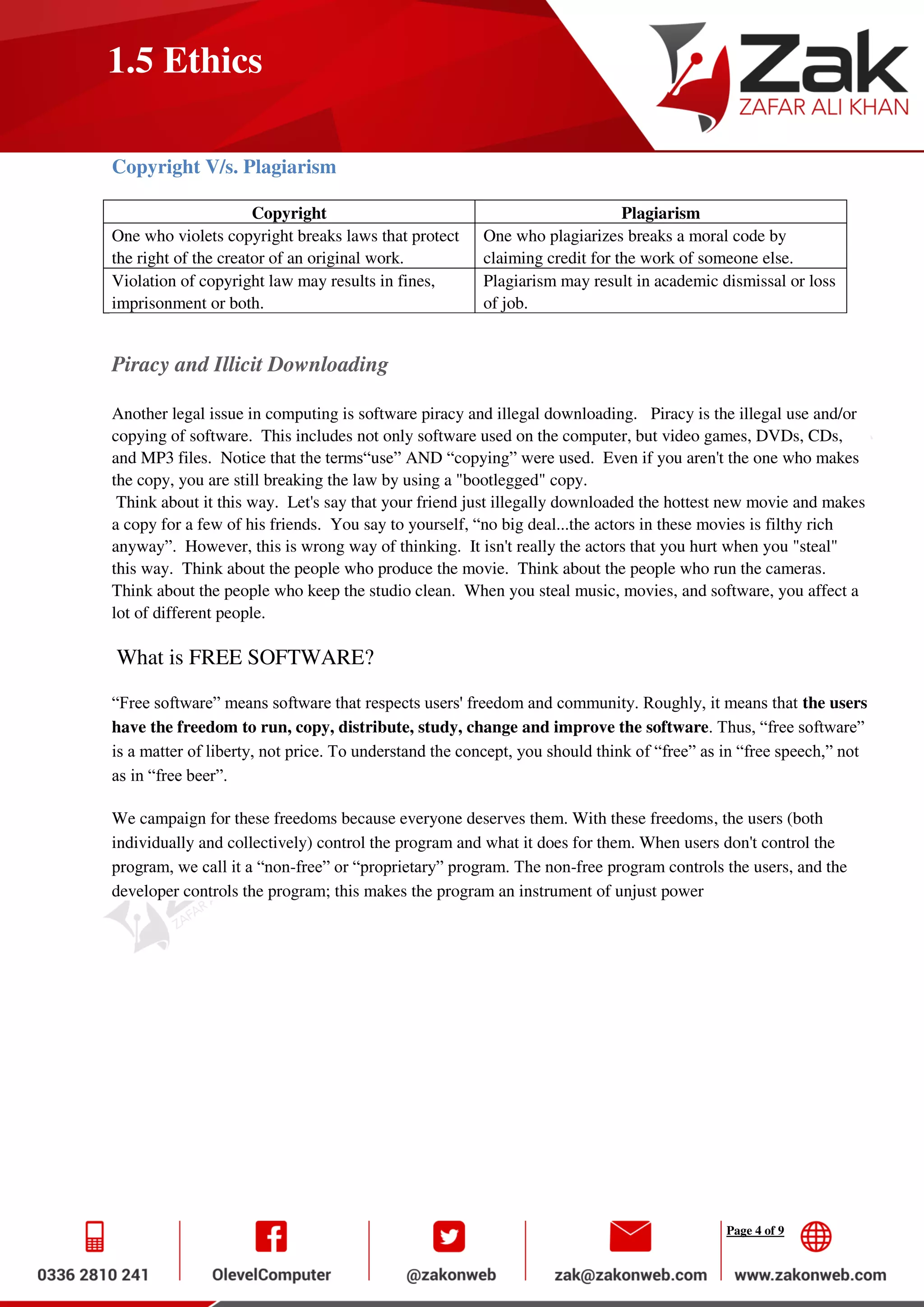 Page 4 of 9
1.5 Ethics
Copyright V/s. Plagiarism
Copyright Plagiarism
One who violets copyright breaks laws that protect
the right of the creator of an original work.
One who plagiarizes breaks a moral code by
claiming credit for the work of someone else.
Violation of copyright law may results in fines,
imprisonment or both.
Plagiarism may result in academic dismissal or loss
of job.
Piracy and Illicit Downloading
Another legal issue in computing is software piracy and illegal downloading. Piracy is the illegal use and/or
copying of software. This includes not only software used on the computer, but video games, DVDs, CDs,
and MP3 files. Notice that the terms“use” AND “copying” were used. Even if you aren't the one who makes
the copy, you are still breaking the law by using a "bootlegged" copy.
Think about it this way. Let's say that your friend just illegally downloaded the hottest new movie and makes
a copy for a few of his friends. You say to yourself, “no big deal...the actors in these movies is filthy rich
anyway”. However, this is wrong way of thinking. It isn't really the actors that you hurt when you "steal"
this way. Think about the people who produce the movie. Think about the people who run the cameras.
Think about the people who keep the studio clean. When you steal music, movies, and software, you affect a
lot of different people.
What is FREE SOFTWARE?
“Free software” means software that respects users' freedom and community. Roughly, it means that the users
have the freedom to run, copy, distribute, study, change and improve the software. Thus, “free software”
is a matter of liberty, not price. To understand the concept, you should think of “free” as in “free speech,” not
as in “free beer”.
We campaign for these freedoms because everyone deserves them. With these freedoms, the users (both
individually and collectively) control the program and what it does for them. When users don't control the
program, we call it a “non-free” or “proprietary” program. The non-free program controls the users, and the
developer controls the program; this makes the program an instrument of unjust power
 