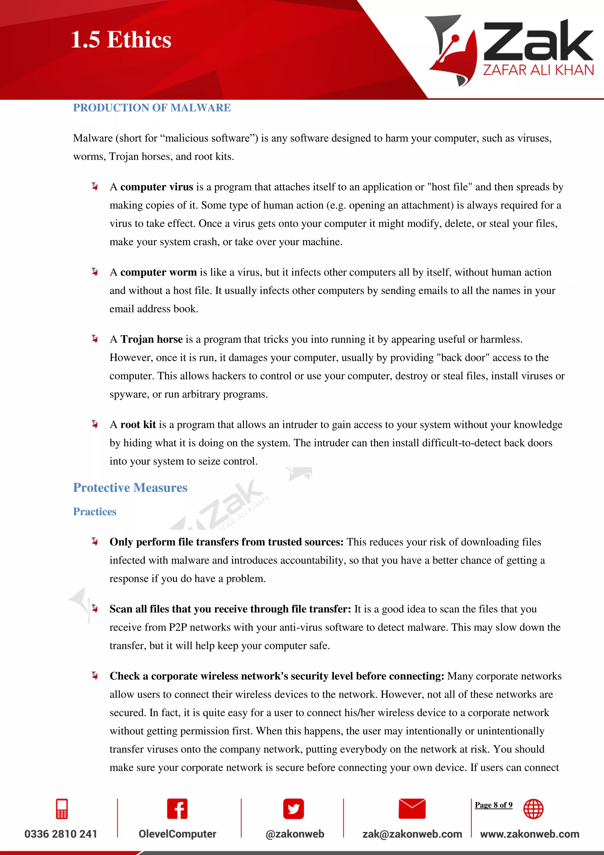 Page 8 of 9
1.5 Ethics
PRODUCTION OF MALWARE
Malware (short for “malicious software”) is any software designed to harm your computer, such as viruses,
worms, Trojan horses, and root kits.
A computer virus is a program that attaches itself to an application or "host file" and then spreads by
making copies of it. Some type of human action (e.g. opening an attachment) is always required for a
virus to take effect. Once a virus gets onto your computer it might modify, delete, or steal your files,
make your system crash, or take over your machine.
A computer worm is like a virus, but it infects other computers all by itself, without human action
and without a host file. It usually infects other computers by sending emails to all the names in your
email address book.
A Trojan horse is a program that tricks you into running it by appearing useful or harmless.
However, once it is run, it damages your computer, usually by providing "back door" access to the
computer. This allows hackers to control or use your computer, destroy or steal files, install viruses or
spyware, or run arbitrary programs.
A root kit is a program that allows an intruder to gain access to your system without your knowledge
by hiding what it is doing on the system. The intruder can then install difficult-to-detect back doors
into your system to seize control.
Protective Measures
Practices
Only perform file transfers from trusted sources: This reduces your risk of downloading files
infected with malware and introduces accountability, so that you have a better chance of getting a
response if you do have a problem.
Scan all files that you receive through file transfer: It is a good idea to scan the files that you
receive from P2P networks with your anti-virus software to detect malware. This may slow down the
transfer, but it will help keep your computer safe.
Check a corporate wireless network's security level before connecting: Many corporate networks
allow users to connect their wireless devices to the network. However, not all of these networks are
secured. In fact, it is quite easy for a user to connect his/her wireless device to a corporate network
without getting permission first. When this happens, the user may intentionally or unintentionally
transfer viruses onto the company network, putting everybody on the network at risk. You should
make sure your corporate network is secure before connecting your own device. If users can connect
 