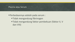 Plasma atau Serum
Perbedaannya adalah pada serum :
Tidak mengandung fibrinogen
Tidak mengandung faktor pembekuan (faktor II, V
dan VIII)
 