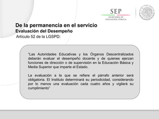 De la permanencia en el servicio
Evaluación del Desempeño
Artículo 52 de la LGSPD:
“Las Autoridades Educativas y los Órganos Descentralizados
deberán evaluar el desempeño docente y de quienes ejerzan
funciones de dirección o de supervisión en la Educación Básica y
Media Superior que imparte el Estado.
La evaluación a la que se refiere el párrafo anterior será
obligatoria. El Instituto determinará su periodicidad, considerando
por lo menos una evaluación cada cuatro años y vigilará su
cumplimiento”
 