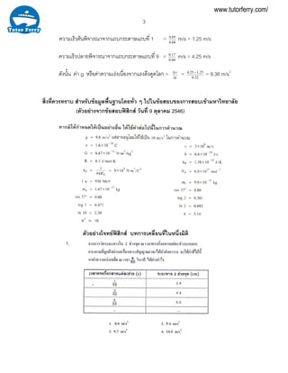 3
ความเร็วตนพิจารณาจากแถบกระดาษแถบที่ 1 = 0.05
0.04
m/s = 1.25 m/s
ความเร็วปลายพิจารณาจากแถบกระดาษแถบที่ 9 = 0.17
0.04
m/s = 4.25 m/s
ดังนั้น คา g หรือคาความเรงเนื่องจากแรงดึงดูดโลก = t
ν∆
∆
= 4.25 1.25
0.32
−
= 9.38 m/s2
สิ่งที่ควรทราบ สําหรับขอมูลพื้นฐานโดยทั่ว ๆ ไปในขอสอบของการสอบเขามหาวิทยาลัย
(ตัวอยางจากขอสอบฟสิกส วันที่ 9 ตุลาคม 2546)
ตัวอยางโจทยฟสิกส บทการเคลื่อนที่ในหนึ่งมิติ
1.
www.tutorferry.com/
 