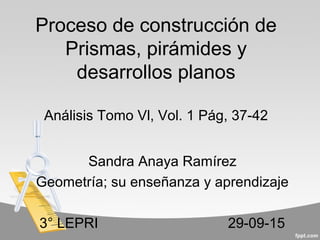 Proceso de construcción de
Prismas, pirámides y
desarrollos planos
Análisis Tomo Vl, Vol. 1 Pág, 37-42
Sandra Anaya Ramírez
Geometría; su enseñanza y aprendizaje
3° LEPRI 29-09-15
 