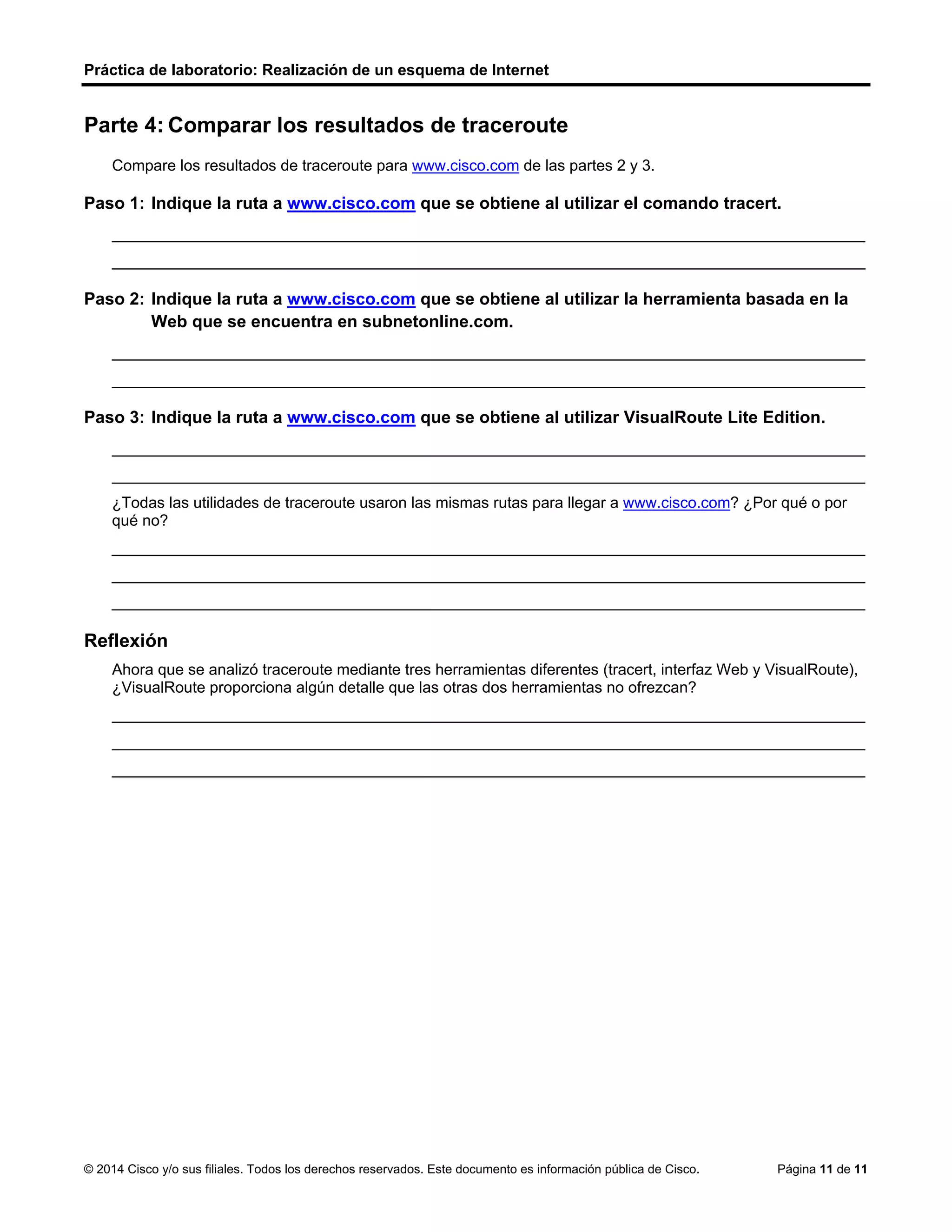 Práctica de laboratorio: Realización de un esquema de Internet
© 2014 Cisco y/o sus filiales. Todos los derechos reservados. Este documento es información pública de Cisco. Página 11 de 11
Parte 4: Comparar los resultados de traceroute
Compare los resultados de traceroute para www.cisco.com de las partes 2 y 3.
Paso 1: Indique la ruta a www.cisco.com que se obtiene al utilizar el comando tracert.
_______________________________________________________________________________________
_______________________________________________________________________________________
Paso 2: Indique la ruta a www.cisco.com que se obtiene al utilizar la herramienta basada en la
Web que se encuentra en subnetonline.com.
_______________________________________________________________________________________
_______________________________________________________________________________________
Paso 3: Indique la ruta a www.cisco.com que se obtiene al utilizar VisualRoute Lite Edition.
_______________________________________________________________________________________
_______________________________________________________________________________________
¿Todas las utilidades de traceroute usaron las mismas rutas para llegar a www.cisco.com? ¿Por qué o por
qué no?
_______________________________________________________________________________________
_______________________________________________________________________________________
_______________________________________________________________________________________
Reflexión
Ahora que se analizó traceroute mediante tres herramientas diferentes (tracert, interfaz Web y VisualRoute),
¿VisualRoute proporciona algún detalle que las otras dos herramientas no ofrezcan?
_______________________________________________________________________________________
_______________________________________________________________________________________
_______________________________________________________________________________________
192.168.1.1 > 10.18.20.1 > 130.81.196.190 > 130.81.22.46 > 152.63.1.57 > 152.63.17.109 > 152.63.21.14 >
23.1.144.170
141.138.203.105 > 141.138.203.1 > 79.170.92.19 > 19.239.116.226
192.168.1.17 > 192.168.1.1 > 10.18.20.1 130.81.196.188 > 130.81.151.1 130.81.22.46 > 152.63.9.249 >
152.63.17.109 > 152.63.21.14 > 231.144.170
Las rutas de rastreo entre el mismo origen y destino establecidas en diferentes momentos pueden producir
distintos resultados. Esto se debe a la naturaleza “en malla” de las redes interconectadas que componen
Internet
y a la capacidad de los protocolos de Internet para seleccionar distintas rutas por las cuales enviar paquetes.
Un detalle posible es que VisualRoute resalta gráficamente la cantidad de tiempo que
toma viajar entre los saltos en Internet. Al resaltar en amarillo y en rojo los tiempos más lentos, se ve más
claramente que hay problemas de red a lo largo de estos enlaces
 