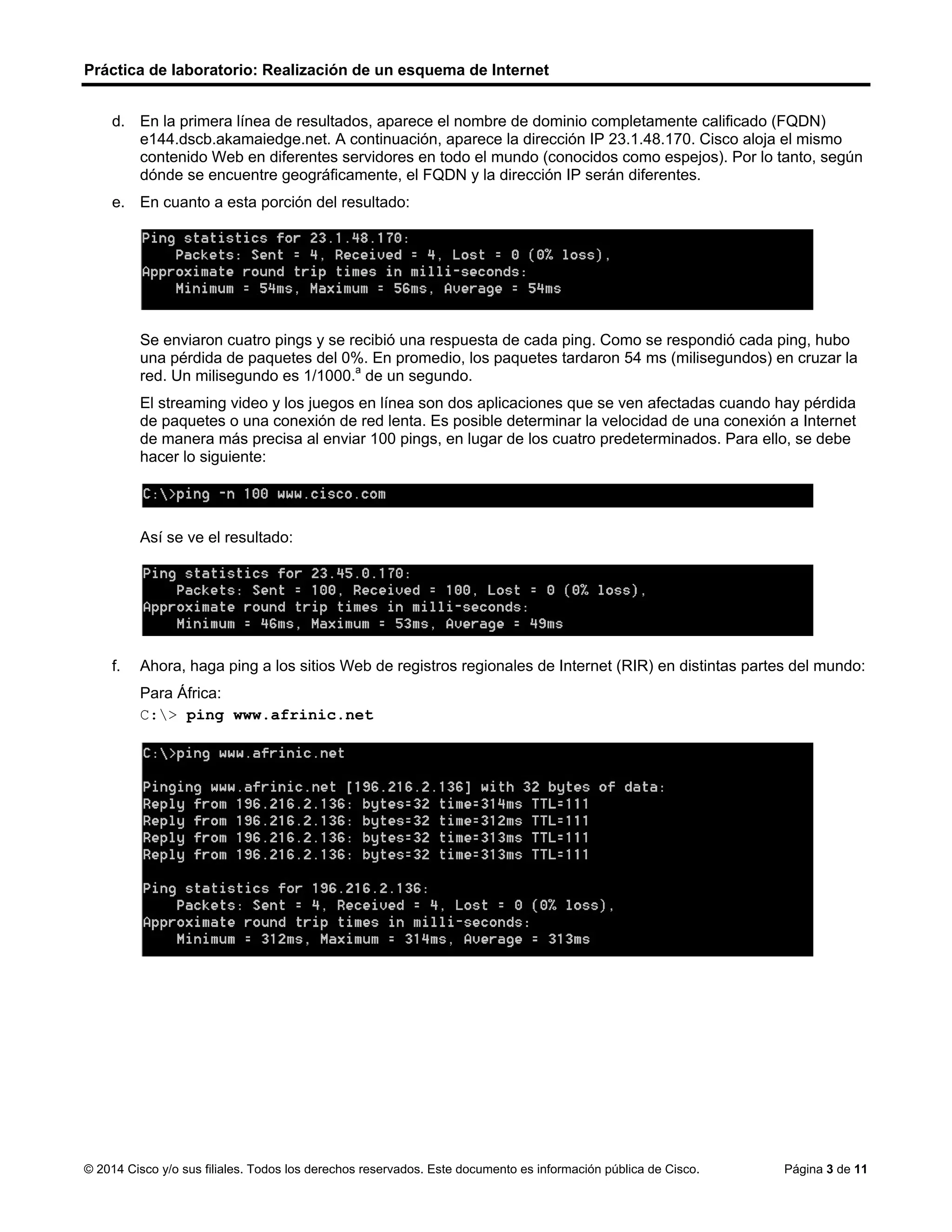 Práctica de laboratorio: Realización de un esquema de Internet
© 2014 Cisco y/o sus filiales. Todos los derechos reservados. Este documento es información pública de Cisco. Página 3 de 11
d. En la primera línea de resultados, aparece el nombre de dominio completamente calificado (FQDN)
e144.dscb.akamaiedge.net. A continuación, aparece la dirección IP 23.1.48.170. Cisco aloja el mismo
contenido Web en diferentes servidores en todo el mundo (conocidos como espejos). Por lo tanto, según
dónde se encuentre geográficamente, el FQDN y la dirección IP serán diferentes.
e. En cuanto a esta porción del resultado:
Se enviaron cuatro pings y se recibió una respuesta de cada ping. Como se respondió cada ping, hubo
una pérdida de paquetes del 0%. En promedio, los paquetes tardaron 54 ms (milisegundos) en cruzar la
red. Un milisegundo es 1/1000.a
de un segundo.
El streaming video y los juegos en línea son dos aplicaciones que se ven afectadas cuando hay pérdida
de paquetes o una conexión de red lenta. Es posible determinar la velocidad de una conexión a Internet
de manera más precisa al enviar 100 pings, en lugar de los cuatro predeterminados. Para ello, se debe
hacer lo siguiente:
Así se ve el resultado:
f. Ahora, haga ping a los sitios Web de registros regionales de Internet (RIR) en distintas partes del mundo:
Para África:
C:> ping www.afrinic.net
 