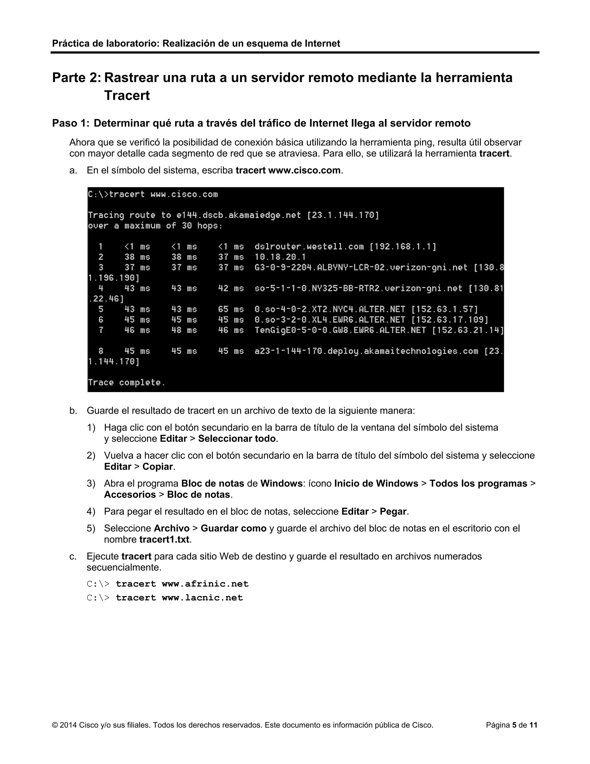 Práctica de laboratorio: Realización de un esquema de Internet
© 2014 Cisco y/o sus filiales. Todos los derechos reservados. Este documento es información pública de Cisco. Página 5 de 11
Parte 2: Rastrear una ruta a un servidor remoto mediante la herramienta
Tracert
Paso 1: Determinar qué ruta a través del tráfico de Internet llega al servidor remoto
Ahora que se verificó la posibilidad de conexión básica utilizando la herramienta ping, resulta útil observar
con mayor detalle cada segmento de red que se atraviesa. Para ello, se utilizará la herramienta tracert.
a. En el símbolo del sistema, escriba tracert www.cisco.com.
b. Guarde el resultado de tracert en un archivo de texto de la siguiente manera:
1) Haga clic con el botón secundario en la barra de título de la ventana del símbolo del sistema
y seleccione Editar > Seleccionar todo.
2) Vuelva a hacer clic con el botón secundario en la barra de título del símbolo del sistema y seleccione
Editar > Copiar.
3) Abra el programa Bloc de notas de Windows: ícono Inicio de Windows > Todos los programas >
Accesorios > Bloc de notas.
4) Para pegar el resultado en el bloc de notas, seleccione Editar > Pegar.
5) Seleccione Archivo > Guardar como y guarde el archivo del bloc de notas en el escritorio con el
nombre tracert1.txt.
c. Ejecute tracert para cada sitio Web de destino y guarde el resultado en archivos numerados
secuencialmente.
C:> tracert www.afrinic.net
C:> tracert www.lacnic.net
 