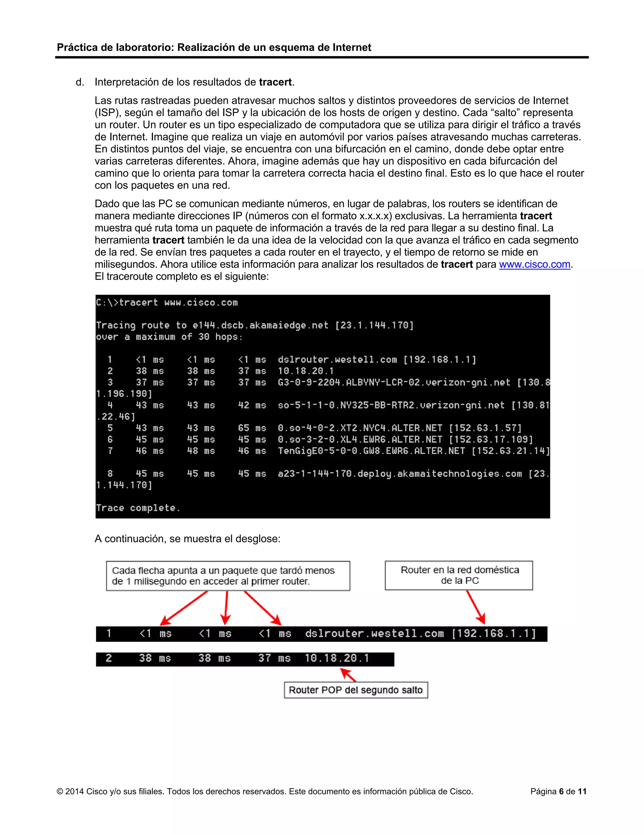 Práctica de laboratorio: Realización de un esquema de Internet
© 2014 Cisco y/o sus filiales. Todos los derechos reservados. Este documento es información pública de Cisco. Página 6 de 11
d. Interpretación de los resultados de tracert.
Las rutas rastreadas pueden atravesar muchos saltos y distintos proveedores de servicios de Internet
(ISP), según el tamaño del ISP y la ubicación de los hosts de origen y destino. Cada “salto” representa
un router. Un router es un tipo especializado de computadora que se utiliza para dirigir el tráfico a través
de Internet. Imagine que realiza un viaje en automóvil por varios países atravesando muchas carreteras.
En distintos puntos del viaje, se encuentra con una bifurcación en el camino, donde debe optar entre
varias carreteras diferentes. Ahora, imagine además que hay un dispositivo en cada bifurcación del
camino que lo orienta para tomar la carretera correcta hacia el destino final. Esto es lo que hace el router
con los paquetes en una red.
Dado que las PC se comunican mediante números, en lugar de palabras, los routers se identifican de
manera mediante direcciones IP (números con el formato x.x.x.x) exclusivas. La herramienta tracert
muestra qué ruta toma un paquete de información a través de la red para llegar a su destino final. La
herramienta tracert también le da una idea de la velocidad con la que avanza el tráfico en cada segmento
de la red. Se envían tres paquetes a cada router en el trayecto, y el tiempo de retorno se mide en
milisegundos. Ahora utilice esta información para analizar los resultados de tracert para www.cisco.com.
El traceroute completo es el siguiente:
A continuación, se muestra el desglose:
 