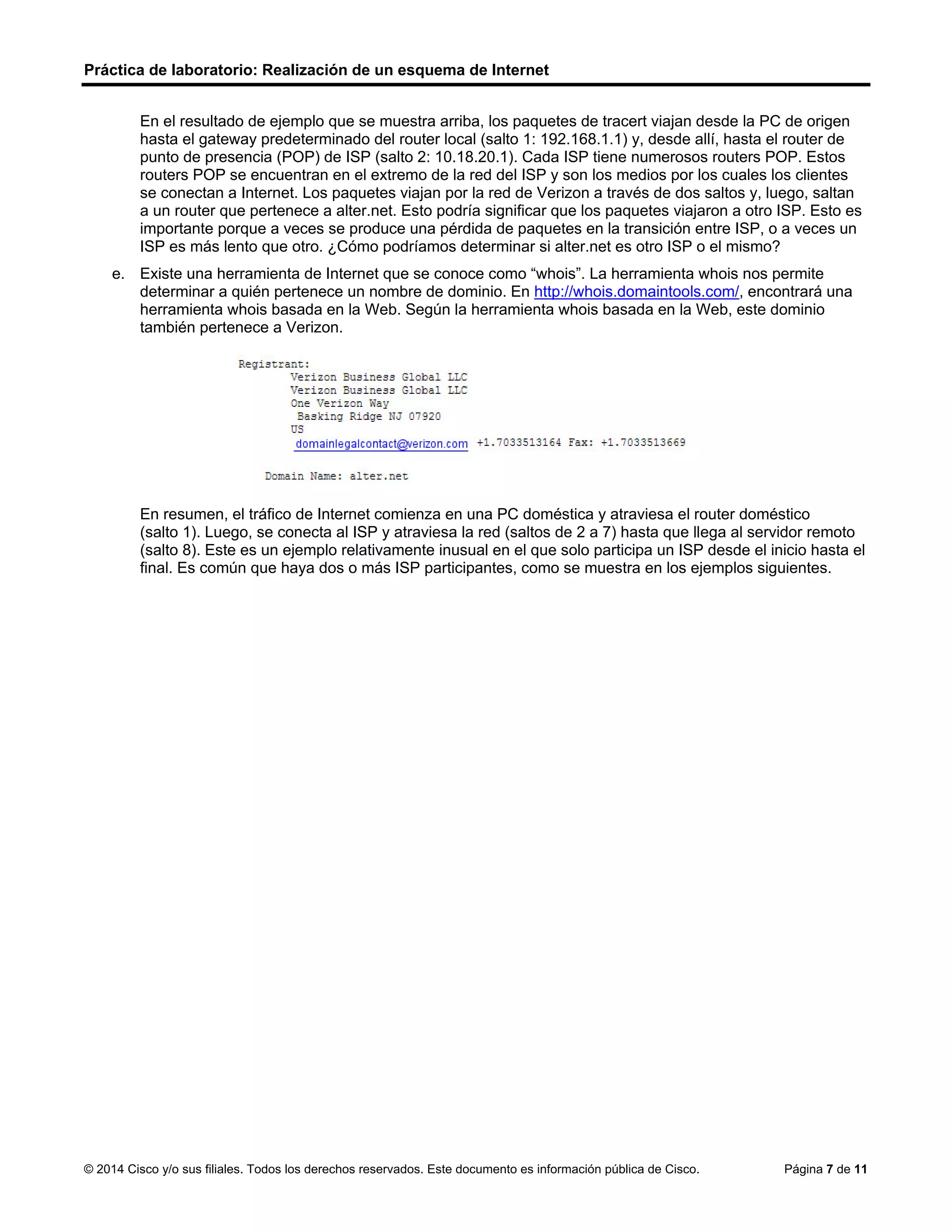 Práctica de laboratorio: Realización de un esquema de Internet
© 2014 Cisco y/o sus filiales. Todos los derechos reservados. Este documento es información pública de Cisco. Página 7 de 11
En el resultado de ejemplo que se muestra arriba, los paquetes de tracert viajan desde la PC de origen
hasta el gateway predeterminado del router local (salto 1: 192.168.1.1) y, desde allí, hasta el router de
punto de presencia (POP) de ISP (salto 2: 10.18.20.1). Cada ISP tiene numerosos routers POP. Estos
routers POP se encuentran en el extremo de la red del ISP y son los medios por los cuales los clientes
se conectan a Internet. Los paquetes viajan por la red de Verizon a través de dos saltos y, luego, saltan
a un router que pertenece a alter.net. Esto podría significar que los paquetes viajaron a otro ISP. Esto es
importante porque a veces se produce una pérdida de paquetes en la transición entre ISP, o a veces un
ISP es más lento que otro. ¿Cómo podríamos determinar si alter.net es otro ISP o el mismo?
e. Existe una herramienta de Internet que se conoce como “whois”. La herramienta whois nos permite
determinar a quién pertenece un nombre de dominio. En http://whois.domaintools.com/, encontrará una
herramienta whois basada en la Web. Según la herramienta whois basada en la Web, este dominio
también pertenece a Verizon.
En resumen, el tráfico de Internet comienza en una PC doméstica y atraviesa el router doméstico
(salto 1). Luego, se conecta al ISP y atraviesa la red (saltos de 2 a 7) hasta que llega al servidor remoto
(salto 8). Este es un ejemplo relativamente inusual en el que solo participa un ISP desde el inicio hasta el
final. Es común que haya dos o más ISP participantes, como se muestra en los ejemplos siguientes.
 