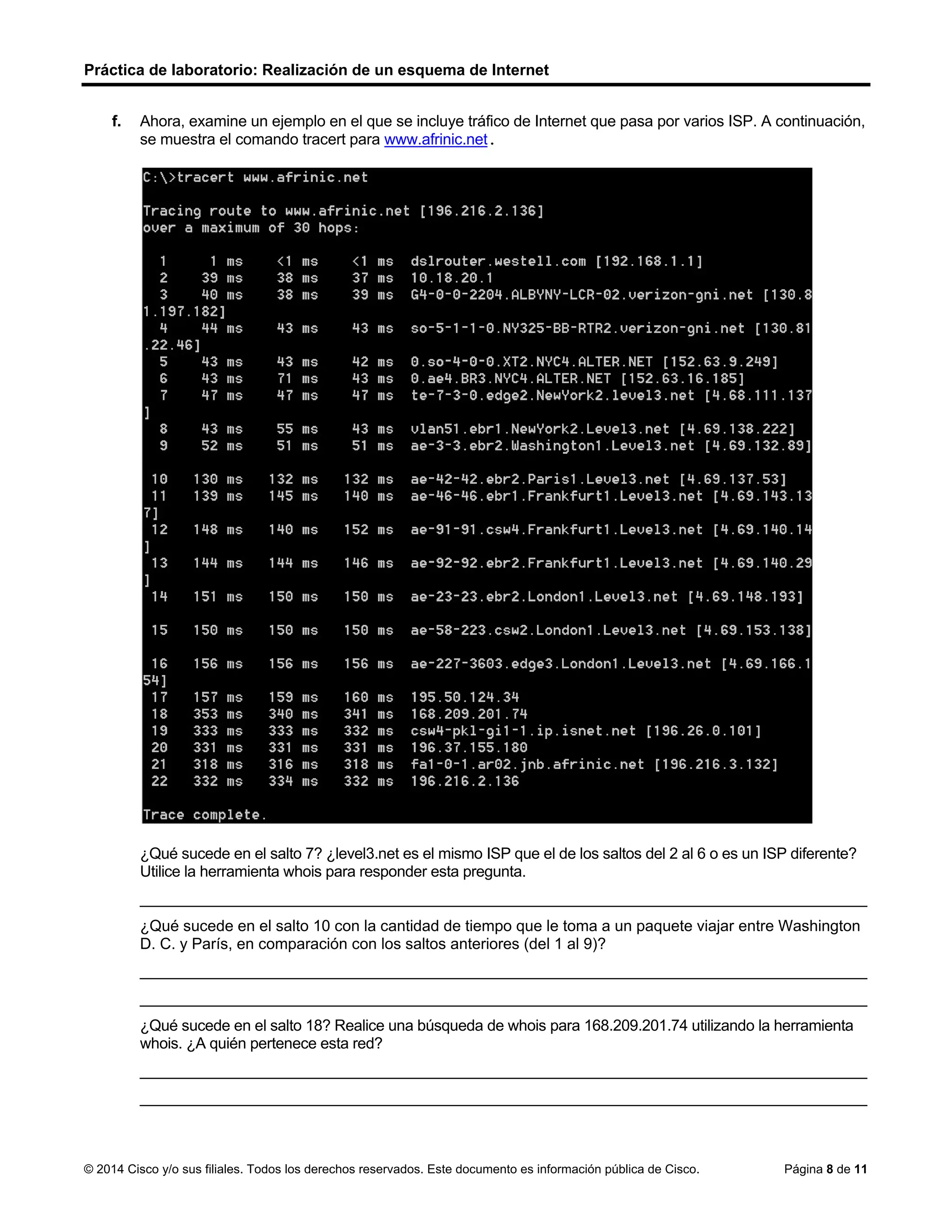 Práctica de laboratorio: Realización de un esquema de Internet
© 2014 Cisco y/o sus filiales. Todos los derechos reservados. Este documento es información pública de Cisco. Página 8 de 11
f. Ahora, examine un ejemplo en el que se incluye tráfico de Internet que pasa por varios ISP. A continuación,
se muestra el comando tracert para www.afrinic.net.
¿Qué sucede en el salto 7? ¿level3.net es el mismo ISP que el de los saltos del 2 al 6 o es un ISP diferente?
Utilice la herramienta whois para responder esta pregunta.
____________________________________________________________________________________
¿Qué sucede en el salto 10 con la cantidad de tiempo que le toma a un paquete viajar entre Washington
D. C. y París, en comparación con los saltos anteriores (del 1 al 9)?
____________________________________________________________________________________
____________________________________________________________________________________
¿Qué sucede en el salto 18? Realice una búsqueda de whois para 168.209.201.74 utilizando la herramienta
whois. ¿A quién pertenece esta red?
____________________________________________________________________________________
____________________________________________________________________________________
En el 1 y 9 la mayoria de los paquetes atraviesan su enlace desde 50mts o menos. El enlace de
Washington D. C. a París, el tiempo aumenta a 132 ms.
El enlace en la red aumenta de 159 a 340 ms. Debido al aumento de tiempo,
probablemente el tráfico pasa a una red diferente desde la red backbone de nivel 3. Si utilizamos la
herramienta whois, la dirección IP (168.209.201.74) pertenece a African Network Information Center.
 