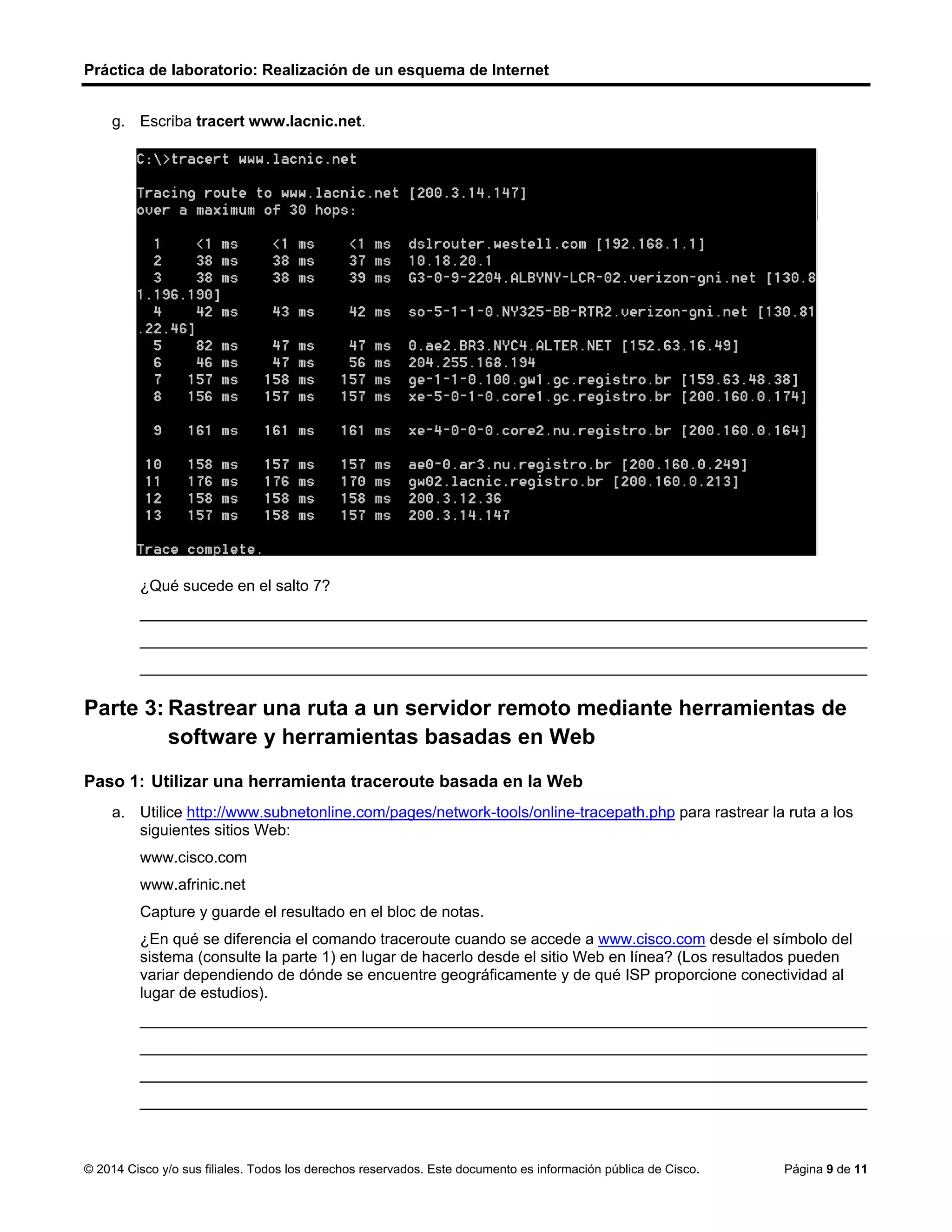 Práctica de laboratorio: Realización de un esquema de Internet
© 2014 Cisco y/o sus filiales. Todos los derechos reservados. Este documento es información pública de Cisco. Página 9 de 11
g. Escriba tracert www.lacnic.net.
¿Qué sucede en el salto 7?
____________________________________________________________________________________
____________________________________________________________________________________
____________________________________________________________________________________
Parte 3: Rastrear una ruta a un servidor remoto mediante herramientas de
software y herramientas basadas en Web
Paso 1: Utilizar una herramienta traceroute basada en la Web
a. Utilice http://www.subnetonline.com/pages/network-tools/online-tracepath.php para rastrear la ruta a los
siguientes sitios Web:
www.cisco.com
www.afrinic.net
Capture y guarde el resultado en el bloc de notas.
¿En qué se diferencia el comando traceroute cuando se accede a www.cisco.com desde el símbolo del
sistema (consulte la parte 1) en lugar de hacerlo desde el sitio Web en línea? (Los resultados pueden
variar dependiendo de dónde se encuentre geográficamente y de qué ISP proporcione conectividad al
lugar de estudios).
____________________________________________________________________________________
____________________________________________________________________________________
____________________________________________________________________________________
____________________________________________________________________________________
La herramienta dice que se trata de otra compañia diferente.
TracePath Output:
1: pera.subnetonline.com (141.138.203.105) 0.153ms pmtu 1500
1: gw-v130.xl-is.net (141.138.203.1) 848.100ms
2: te0-22.cr1.nkf.as49685.net (80.246.207.190) asymm 4 1.190ms
3: amsix-ams8.netarch.akamai.com (80.249.209.208) asymm 4 1.171ms
4: a172-229-176-170.deploy.static.akamaitechnologies.com (172.229.176.170) asymm 5 1.199ms
reached
Resume: pmtu 1500 hops 4 back 5
 