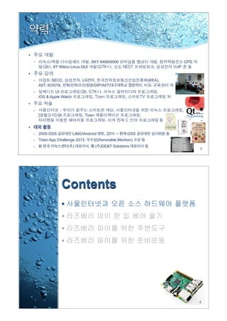 3
약력
•
/ , SKY 6400/6500 , CPS
, KT Wibro Linux GUI 등
•
SECC, , LG전자, (KEA),
AIIT, KOSTA, 전북/인하/조선/원광/DIP/AIIT/대구대학교 앱창작터,
UI , ,
iOS & Apple Watch
•
-
[ ] Qt Tizen ,
등
• 대외 활동
- 2009 OSS 공모대전 LiMO/Android 멘토, 2011 ~ 현재 OSS 공모대전 심사위원 등
- Tizen App Challenge 2013, 우수상(Honorable Mention) 수상 등
- 前 한국 리눅스센터(주) 대표이사, 現 (주)GE&T Solutions 대표이사 등
4
Contents
• 사물인터넷과 오픈 소스 하드웨어 플랫폼
• 라즈베리 파이 한 입 베어 물기
• 라즈베리 파이를 위한 주변도구
• 라즈베리 파이를 위한 준비운동
 