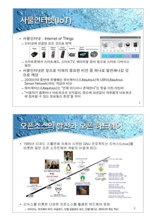 5
사물인터넷(IoT)
•
–
–
•
–
–
–
6
오픈소스의 발전과 오픈 하드웨어
• 1985년 리차드 스톨먼에 의해서 시작된 GNU 프로젝트는 리눅스(Linux)를
비롯한 많은 오픈 소프트웨어 개발의 이끌게 된다.
• 리눅스를 비롯한 다양한 오픈소스를 활용한 하드웨어 등장
– 아두이노, 라즈베리 파이, 비글보드, 인텔 갈릴레오 보드, 인텔 에디슨, 엔비디아 젯슨 TK1
 