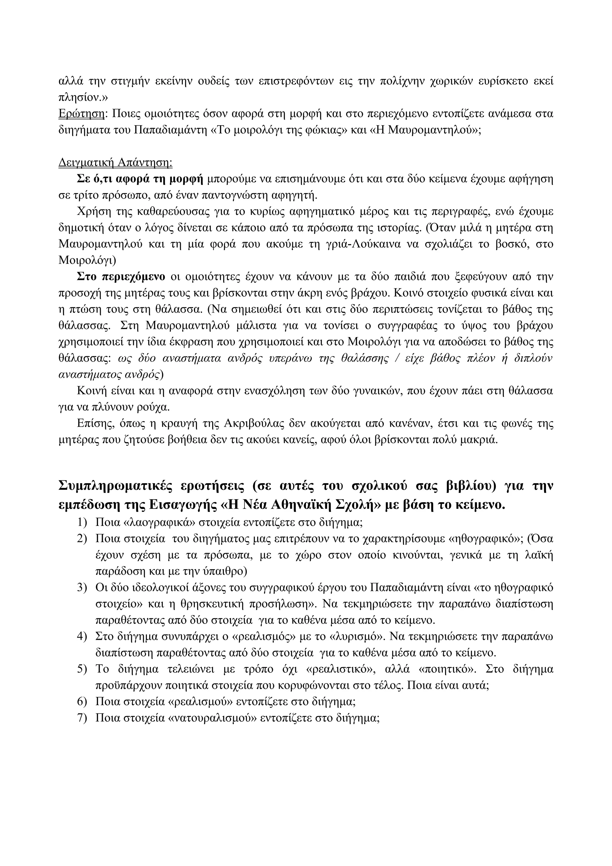 αλλά την στιγμήν εκείνην ουδείς των επιστρεφόντων εις την πολίχνην χωρικών ευρίσκετο εκεί
πλησίον.»
Ερώτηση: Ποιες ομοιότητες όσον αφορά στη μορφή και στο περιεχόμενο εντοπίζετε ανάμεσα στα
διηγήματα του Παπαδιαμάντη «Το μοιρολόγι της φώκιας» και «Η Μαυρομαντηλού»;
Δειγματική Απάντηση:
Σε ό,τι αφορά τη μορφή μπορούμε να επισημάνουμε ότι και στα δύο κείμενα έχουμε αφήγηση
σε τρίτο πρόσωπο, από έναν παντογνώστη αφηγητή.
Χρήση της καθαρεύουσας για το κυρίως αφηγηματικό μέρος και τις περιγραφές, ενώ έχουμε
δημοτική όταν ο λόγος δίνεται σε κάποιο από τα πρόσωπα της ιστορίας. (Όταν μιλά η μητέρα στη
Μαυρομαντηλού και τη μία φορά που ακούμε τη γριά-Λούκαινα να σχολιάζει το βοσκό, στο
Μοιρολόγι)
Στο περιεχόμενο οι ομοιότητες έχουν να κάνουν με τα δύο παιδιά που ξεφεύγουν από την
προσοχή της μητέρας τους και βρίσκονται στην άκρη ενός βράχου. Κοινό στοιχείο φυσικά είναι και
η πτώση τους στη θάλασσα. (Να σημειωθεί ότι και στις δύο περιπτώσεις τονίζεται το βάθος της
θάλασσας. Στη Μαυρομαντηλού μάλιστα για να τονίσει ο συγγραφέας το ύψος του βράχου
χρησιμοποιεί την ίδια έκφραση που χρησιμοποιεί και στο Μοιρολόγι για να αποδώσει το βάθος της
θάλασσας: ως δύο αναστήματα ανδρός υπεράνω της θαλάσσης / είχε βάθος πλέον ή διπλούν
αναστήματος ανδρός)
Κοινή είναι και η αναφορά στην ενασχόληση των δύο γυναικών, που έχουν πάει στη θάλασσα
για να πλύνουν ρούχα.
Επίσης, όπως η κραυγή της Ακριβούλας δεν ακούγεται από κανέναν, έτσι και τις φωνές της
μητέρας που ζητούσε βοήθεια δεν τις ακούει κανείς, αφού όλοι βρίσκονται πολύ μακριά.
Συμπληρωματικές ερωτήσεις (σε αυτές του σχολικού σας βιβλίου) για την
εμπέδωση της Εισαγωγής «Η Νέα Αθηναϊκή Σχολή» με βάση το κείμενο.
1) Ποια «λαογραφικά» στοιχεία εντοπίζετε στο διήγημα;
2) Ποια στοιχεία του διηγήματος μας επιτρέπουν να το χαρακτηρίσουμε «ηθογραφικό»; (Όσα
έχουν σχέση με τα πρόσωπα, με το χώρο στον οποίο κινούνται, γενικά με τη λαϊκή
παράδοση και με την ύπαιθρο)
3) Οι δύο ιδεολογικοί άξονες του συγγραφικού έργου του Παπαδιαμάντη είναι «το ηθογραφικό
στοιχείο» και η θρησκευτική προσήλωση». Να τεκμηριώσετε την παραπάνω διαπίστωση
παραθέτοντας από δύο στοιχεία για το καθένα μέσα από το κείμενο.
4) Στο διήγημα συνυπάρχει ο «ρεαλισμός» με το «λυρισμό». Να τεκμηριώσετε την παραπάνω
διαπίστωση παραθέτοντας από δύο στοιχεία για το καθένα μέσα από το κείμενο.
5) Το διήγημα τελειώνει με τρόπο όχι «ρεαλιστικό», αλλά «ποιητικό». Στο διήγημα
προϋπάρχουν ποιητικά στοιχεία που κορυφώνονται στο τέλος. Ποια είναι αυτά;
6) Ποια στοιχεία «ρεαλισμού» εντοπίζετε στο διήγημα;
7) Ποια στοιχεία «νατουραλισμού» εντοπίζετε στο διήγημα;
 