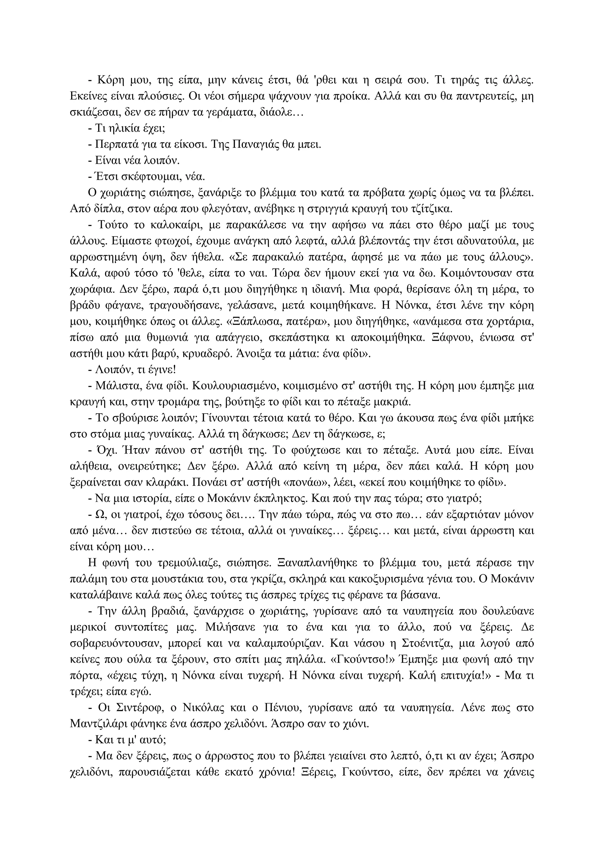 - Κόρη μου, της είπα, μην κάνεις έτσι, θά 'ρθει και η σειρά σου. Τι τηράς τις άλλες.
Εκείνες είναι πλούσιες. Οι νέοι σήμερα ψάχνουν για προίκα. Αλλά και συ θα παντρευτείς, μη
σκιάζεσαι, δεν σε πήραν τα γεράματα, διάολε…
- Τι ηλικία έχει;
- Περπατά για τα είκοσι. Της Παναγιάς θα μπει.
- Είναι νέα λοιπόν.
- Έτσι σκέφτουμαι, νέα.
Ο χωριάτης σιώπησε, ξανάριξε το βλέμμα του κατά τα πρόβατα χωρίς όμως να τα βλέπει.
Από δίπλα, στον αέρα που φλεγόταν, ανέβηκε η στριγγιά κραυγή του τζίτζικα.
- Τούτο το καλοκαίρι, με παρακάλεσε να την αφήσω να πάει στο θέρο μαζί με τους
άλλους. Είμαστε φτωχοί, έχουμε ανάγκη από λεφτά, αλλά βλέποντάς την έτσι αδυνατούλα, με
αρρωστημένη όψη, δεν ήθελα. «Σε παρακαλώ πατέρα, άφησέ με να πάω με τους άλλους».
Καλά, αφού τόσο τό 'θελε, είπα το ναι. Τώρα δεν ήμουν εκεί για να δω. Κοιμόντουσαν στα
χωράφια. Δεν ξέρω, παρά ό,τι μου διηγήθηκε η ιδιανή. Μια φορά, θερίσανε όλη τη μέρα, το
βράδυ φάγανε, τραγουδήσανε, γελάσανε, μετά κοιμηθήκανε. Η Νόνκα, έτσι λένε την κόρη
μου, κοιμήθηκε όπως οι άλλες. «Ξάπλωσα, πατέρα», μου διηγήθηκε, «ανάμεσα στα χορτάρια,
πίσω από μια θυμωνιά για απάγγειο, σκεπάστηκα κι αποκοιμήθηκα. Ξάφνου, ένιωσα στ'
αστήθι μου κάτι βαρύ, κρυαδερό. Άνοιξα τα μάτια: ένα φίδι».
- Λοιπόν, τι έγινε!
- Μάλιστα, ένα φίδι. Κουλουριασμένο, κοιμισμένο στ' αστήθι της. Η κόρη μου έμπηξε μια
κραυγή και, στην τρομάρα της, βούτηξε το φίδι και το πέταξε μακριά.
- Το σβούρισε λοιπόν; Γίνουνται τέτοια κατά το θέρο. Και γω άκουσα πως ένα φίδι μπήκε
στο στόμα μιας γυναίκας. Αλλά τη δάγκωσε; Δεν τη δάγκωσε, ε;
- Όχι. Ήταν πάνου στ' αστήθι της. Το φούχτωσε και το πέταξε. Αυτά μου είπε. Είναι
αλήθεια, ονειρεύτηκε; Δεν ξέρω. Αλλά από κείνη τη μέρα, δεν πάει καλά. Η κόρη μου
ξεραίνεται σαν κλαράκι. Πονάει στ' αστήθι «πονάω», λέει, «εκεί που κοιμήθηκε το φίδι».
- Να μια ιστορία, είπε ο Μοκάνιν έκπληκτος. Και πού την πας τώρα; στο γιατρό;
- Ω, οι γιατροί, έχω τόσους δει…. Την πάω τώρα, πώς να στο πω… εάν εξαρτιόταν μόνον
από μένα… δεν πιστεύω σε τέτοια, αλλά οι γυναίκες… ξέρεις… και μετά, είναι άρρωστη και
είναι κόρη μου…
Η φωνή του τρεμούλιαζε, σιώπησε. Ξαναπλανήθηκε το βλέμμα του, μετά πέρασε την
παλάμη του στα μουστάκια του, στα γκρίζα, σκληρά και κακοξυρισμένα γένια του. Ο Μοκάνιν
καταλάβαινε καλά πως όλες τούτες τις άσπρες τρίχες τις φέρανε τα βάσανα.
- Την άλλη βραδιά, ξανάρχισε ο χωριάτης, γυρίσανε από τα ναυπηγεία που δουλεύανε
μερικοί συντοπίτες μας. Μιλήσανε για το ένα και για το άλλο, πού να ξέρεις. Δε
σοβαρευόντουσαν, μπορεί και να καλαμπούριζαν. Και νάσου η Στοένιτζα, μια λογού από
κείνες που ούλα τα ξέρουν, στο σπίτι μας πηλάλα. «Γκούντσο!» Έμπηξε μια φωνή από την
πόρτα, «έχεις τύχη, η Νόνκα είναι τυχερή. Η Νόνκα είναι τυχερή. Καλή επιτυχία!» - Μα τι
τρέχει; είπα εγώ.
- Οι Σιντέροφ, ο Νικόλας και ο Πένιου, γυρίσανε από τα ναυπηγεία. Λένε πως στο
Μαντζιλάρι φάνηκε ένα άσπρο χελιδόνι. Άσπρο σαν το χιόνι.
- Και τι μ' αυτό;
- Μα δεν ξέρεις, πως ο άρρωστος που το βλέπει γειαίνει στο λεπτό, ό,τι κι αν έχει; Άσπρο
χελιδόνι, παρουσιάζεται κάθε εκατό χρόνια! Ξέρεις, Γκούντσο, είπε, δεν πρέπει να χάνεις
 