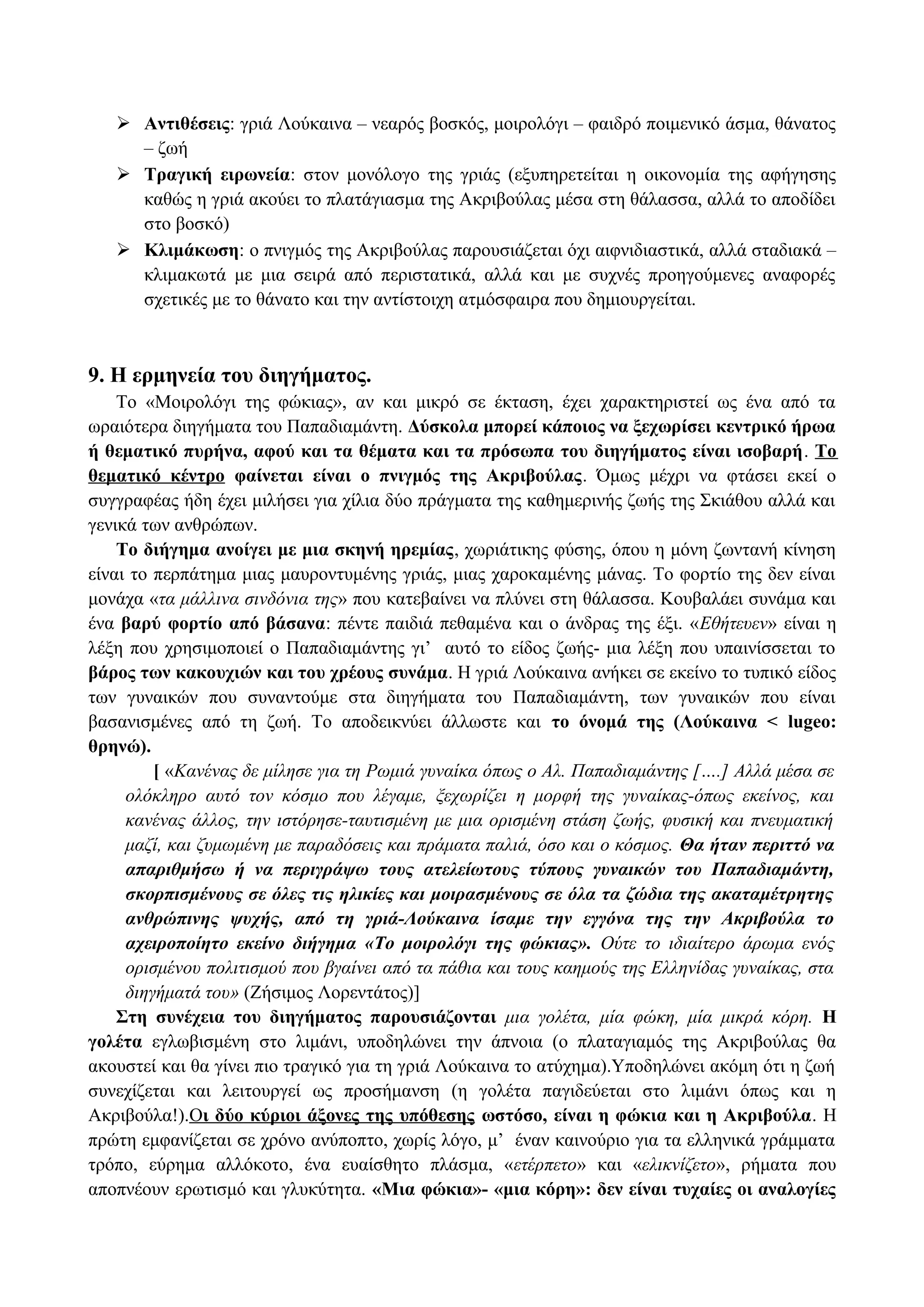  Αντιθέσεις: γριά Λούκαινα – νεαρός βοσκός, μοιρολόγι – φαιδρό ποιμενικό άσμα, θάνατος
– ζωή
 Τραγική ειρωνεία: στον μονόλογο της γριάς (εξυπηρετείται η οικονομία της αφήγησης
καθώς η γριά ακούει το πλατάγιασμα της Ακριβούλας μέσα στη θάλασσα, αλλά το αποδίδει
στο βοσκό)
 Κλιμάκωση: ο πνιγμός της Ακριβούλας παρουσιάζεται όχι αιφνιδιαστικά, αλλά σταδιακά –
κλιμακωτά με μια σειρά από περιστατικά, αλλά και με συχνές προηγούμενες αναφορές
σχετικές με το θάνατο και την αντίστοιχη ατμόσφαιρα που δημιουργείται.
9. Η ερμηνεία του διηγήματος.
Το «Μοιρολόγι της φώκιας», αν και μικρό σε έκταση, έχει χαρακτηριστεί ως ένα από τα
ωραιότερα διηγήματα του Παπαδιαμάντη. Δύσκολα μπορεί κάποιος να ξεχωρίσει κεντρικό ήρωα
ή θεματικό πυρήνα, αφού και τα θέματα και τα πρόσωπα του διηγήματος είναι ισοβαρή. Το
θεματικό κέντρο φαίνεται είναι ο πνιγμός της Ακριβούλας. Όμως μέχρι να φτάσει εκεί ο
συγγραφέας ήδη έχει μιλήσει για χίλια δύο πράγματα της καθημερινής ζωής της Σκιάθου αλλά και
γενικά των ανθρώπων.
Το διήγημα ανοίγει με μια σκηνή ηρεμίας, χωριάτικης φύσης, όπου η μόνη ζωντανή κίνηση
είναι το περπάτημα μιας μαυροντυμένης γριάς, μιας χαροκαμένης μάνας. Το φορτίο της δεν είναι
μονάχα «τα μάλλινα σινδόνια της» που κατεβαίνει να πλύνει στη θάλασσα. Κουβαλάει συνάμα και
ένα βαρύ φορτίο από βάσανα: πέντε παιδιά πεθαμένα και ο άνδρας της έξι. «Εθήτευεν» είναι η
λέξη που χρησιμοποιεί ο Παπαδιαμάντης γι’ αυτό το είδος ζωής- μια λέξη που υπαινίσσεται το
βάρος των κακουχιών και του χρέους συνάμα. Η γριά Λούκαινα ανήκει σε εκείνο το τυπικό είδος
των γυναικών που συναντούμε στα διηγήματα του Παπαδιαμάντη, των γυναικών που είναι
βασανισμένες από τη ζωή. Το αποδεικνύει άλλωστε και το όνομά της (Λούκαινα < lugeo:
θρηνώ).
[ «Κανένας δε μίλησε για τη Ρωμιά γυναίκα όπως ο Αλ. Παπαδιαμάντης [….] Αλλά μέσα σε
ολόκληρο αυτό τον κόσμο που λέγαμε, ξεχωρίζει η μορφή της γυναίκας-όπως εκείνος, και
κανένας άλλος, την ιστόρησε-ταυτισμένη με μια ορισμένη στάση ζωής, φυσική και πνευματική
μαζί, και ζυμωμένη με παραδόσεις και πράματα παλιά, όσο και ο κόσμος. Θα ήταν περιττό να
απαριθμήσω ή να περιγράψω τους ατελείωτους τύπους γυναικών του Παπαδιαμάντη,
σκορπισμένους σε όλες τις ηλικίες και μοιρασμένους σε όλα τα ζώδια της ακαταμέτρητης
ανθρώπινης ψυχής, από τη γριά-Λούκαινα ίσαμε την εγγόνα της την Ακριβούλα το
αχειροποίητο εκείνο διήγημα «Το μοιρολόγι της φώκιας». Ούτε το ιδιαίτερο άρωμα ενός
ορισμένου πολιτισμού που βγαίνει από τα πάθια και τους καημούς της Ελληνίδας γυναίκας, στα
διηγήματά του» (Ζήσιμος Λορεντάτος)]
Στη συνέχεια του διηγήματος παρουσιάζονται μια γολέτα, μία φώκη, μία μικρά κόρη. Η
γολέτα εγλωβισμένη στο λιμάνι, υποδηλώνει την άπνοια (ο πλαταγιαμός της Ακριβούλας θα
ακουστεί και θα γίνει πιο τραγικό για τη γριά Λούκαινα το ατύχημα).Υποδηλώνει ακόμη ότι η ζωή
συνεχίζεται και λειτουργεί ως προσήμανση (η γολέτα παγιδεύεται στο λιμάνι όπως και η
Ακριβούλα!).Οι δύο κύριοι άξονες της υπόθεσης ωστόσο, είναι η φώκια και η Ακριβούλα. Η
πρώτη εμφανίζεται σε χρόνο ανύποπτο, χωρίς λόγο, μ’ έναν καινούριο για τα ελληνικά γράμματα
τρόπο, εύρημα αλλόκοτο, ένα ευαίσθητο πλάσμα, «ετέρπετο» και «ελικνίζετο», ρήματα που
αποπνέουν ερωτισμό και γλυκύτητα. «Μια φώκια»- «μια κόρη»: δεν είναι τυχαίες οι αναλογίες
 