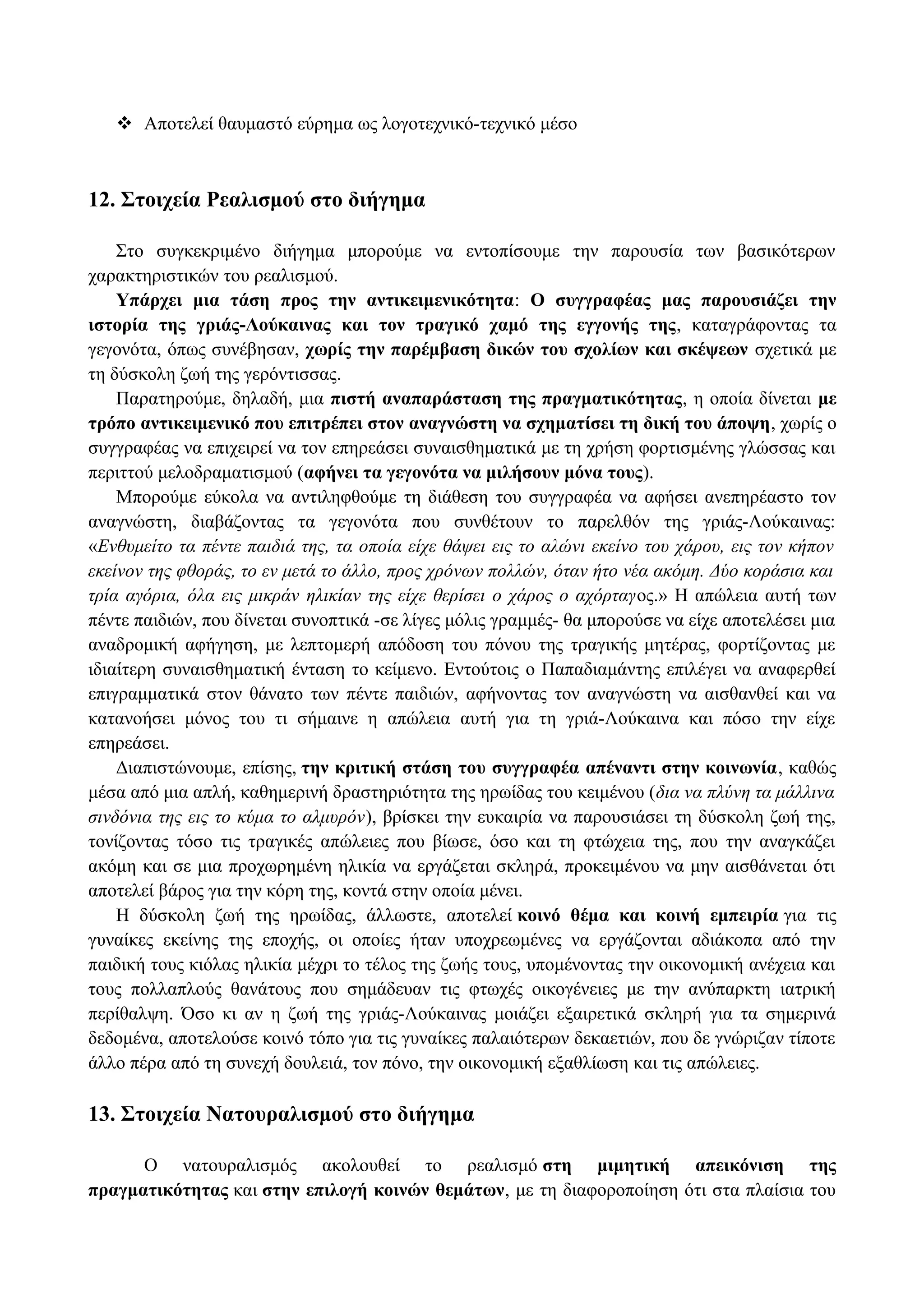  Αποτελεί θαυμαστό εύρημα ως λογοτεχνικό-τεχνικό μέσο
12. Στοιχεία Ρεαλισμού στο διήγημα
Στο συγκεκριμένο διήγημα μπορούμε να εντοπίσουμε την παρουσία των βασικότερων
χαρακτηριστικών του ρεαλισμού.
Υπάρχει μια τάση προς την αντικειμενικότητα: Ο συγγραφέας μας παρουσιάζει την
ιστορία της γριάς-Λούκαινας και τον τραγικό χαμό της εγγονής της, καταγράφοντας τα
γεγονότα, όπως συνέβησαν, χωρίς την παρέμβαση δικών του σχολίων και σκέψεων σχετικά με
τη δύσκολη ζωή της γερόντισσας.
Παρατηρούμε, δηλαδή, μια πιστή αναπαράσταση της πραγματικότητας, η οποία δίνεται με
τρόπο αντικειμενικό που επιτρέπει στον αναγνώστη να σχηματίσει τη δική του άποψη, χωρίς ο
συγγραφέας να επιχειρεί να τον επηρεάσει συναισθηματικά με τη χρήση φορτισμένης γλώσσας και
περιττού μελοδραματισμού (αφήνει τα γεγονότα να μιλήσουν μόνα τους).
Μπορούμε εύκολα να αντιληφθούμε τη διάθεση του συγγραφέα να αφήσει ανεπηρέαστο τον
αναγνώστη, διαβάζοντας τα γεγονότα που συνθέτουν το παρελθόν της γριάς-Λούκαινας:
«Ενθυμείτο τα πέντε παιδιά της, τα οποία είχε θάψει εις το αλώνι εκείνο του χάρου, εις τον κήπον
εκείνον της φθοράς, το εν μετά το άλλο, προς χρόνων πολλών, όταν ήτο νέα ακόμη. Δύο κοράσια και
τρία αγόρια, όλα εις μικράν ηλικίαν της είχε θερίσει ο χάρος ο αχόρταγος.» Η απώλεια αυτή των
πέντε παιδιών, που δίνεται συνοπτικά -σε λίγες μόλις γραμμές- θα μπορούσε να είχε αποτελέσει μια
αναδρομική αφήγηση, με λεπτομερή απόδοση του πόνου της τραγικής μητέρας, φορτίζοντας με
ιδιαίτερη συναισθηματική ένταση το κείμενο. Εντούτοις ο Παπαδιαμάντης επιλέγει να αναφερθεί
επιγραμματικά στον θάνατο των πέντε παιδιών, αφήνοντας τον αναγνώστη να αισθανθεί και να
κατανοήσει μόνος του τι σήμαινε η απώλεια αυτή για τη γριά-Λούκαινα και πόσο την είχε
επηρεάσει.
Διαπιστώνουμε, επίσης, την κριτική στάση του συγγραφέα απέναντι στην κοινωνία, καθώς
μέσα από μια απλή, καθημερινή δραστηριότητα της ηρωίδας του κειμένου (δια να πλύνη τα μάλλινα
σινδόνια της εις το κύμα το αλμυρόν), βρίσκει την ευκαιρία να παρουσιάσει τη δύσκολη ζωή της,
τονίζοντας τόσο τις τραγικές απώλειες που βίωσε, όσο και τη φτώχεια της, που την αναγκάζει
ακόμη και σε μια προχωρημένη ηλικία να εργάζεται σκληρά, προκειμένου να μην αισθάνεται ότι
αποτελεί βάρος για την κόρη της, κοντά στην οποία μένει.
Η δύσκολη ζωή της ηρωίδας, άλλωστε, αποτελεί κοινό θέμα και κοινή εμπειρία για τις
γυναίκες εκείνης της εποχής, οι οποίες ήταν υποχρεωμένες να εργάζονται αδιάκοπα από την
παιδική τους κιόλας ηλικία μέχρι το τέλος της ζωής τους, υπομένοντας την οικονομική ανέχεια και
τους πολλαπλούς θανάτους που σημάδευαν τις φτωχές οικογένειες με την ανύπαρκτη ιατρική
περίθαλψη. Όσο κι αν η ζωή της γριάς-Λούκαινας μοιάζει εξαιρετικά σκληρή για τα σημερινά
δεδομένα, αποτελούσε κοινό τόπο για τις γυναίκες παλαιότερων δεκαετιών, που δε γνώριζαν τίποτε
άλλο πέρα από τη συνεχή δουλειά, τον πόνο, την οικονομική εξαθλίωση και τις απώλειες.
13. Στοιχεία Νατουραλισμού στο διήγημα
Ο νατουραλισμός ακολουθεί το ρεαλισμό στη μιμητική απεικόνιση της
πραγματικότητας και στην επιλογή κοινών θεμάτων, με τη διαφοροποίηση ότι στα πλαίσια του
 