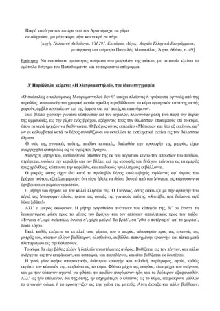Πικρό κακό για τον πατέρα σου τον Αριστόμαχο: σε γάμο
σε οδηγούσε, μα μήτε κόρη μήτε και νεκρή σε πήγε.
[πηγή: Παλατινή Ανθολογία, VII 291. Επιτάφιος Λόγος, Αρχαία Ελληνικά Επιγράμματα,
μετάφραση και επίμετρο Παντελής Μπουκάλας, Άγρα, Αθήνα, σ. 49]
Ερώτηση: Να εντοπίσετε ομοιότητες ανάμεσα στο μοιρολόγι της φώκιας με το οποίο κλείνει το
ομότιτλο διήγημα του Παπαδιαμάντη και το παραπάνω επίγραμμα.
3ο
Παράλληλο κείμενο: «Η Μαυρομαντηλού», του ίδιου συγγραφέα
«Ο σκόπελος ο καλούμενος Μαυρομαντηλού δεν θ’ απέχει πλείονας ή τριάκοντα οργυιάς από της
παραλίας, όπου ανοίγεται γραφική ωραία αγκάλη περιβάλλουσα το κύμα ορμητικόν κατά της ακτής
χωρούν, αμβλύ προσπίπτον επί της άμμου και υπ’ αυτής καταπινόμενον.
Εκεί βλέπει χωρικήν γυναίκα κύπτουσαν επί τον αιγιαλόν, πλύνουσαν ράκη τινά παρά την άκραν
της αμμουδιάς, εις την ρίζαν ενός βράχου, εξέχοντος προς την θάλασσαν, επικαμπούς επί το κύμα,
όπου τα νερά ήρχιζον να βαθύνωνται. Ο βράχος ούτος εκαλείτο «Μύτικας» και ήτο εξ εκείνων, αφ’
ων οι κολυμβηταί κατά το θέρος συνηθίζουσι να εκτελώσι τα εκπληκτικά εκείνα εις την θάλασσαν
άλματα.
Ο υιός της γυναικός ταύτης, παιδίον επταετές, διαλαθών την προσοχήν της μητρός, είχεν
αναρριχηθεί επιτηδείως εις το ύψος του βράχου.
Αίφνης η μήτηρ του, αισθανθείσα όπισθέν της εκ του αορίστου κενού την απουσίαν του παιδίου,
στρέφεται, υψώνει την κεφαλήν και τον βλέπει επί της κορυφής του βράχου, τείνοντα εις τα εμπρός
τους γρόνθους, κύπτοντα την κεφαλήν, και παιδικούς γρυλλισμούς εκβάλλοντα.
Ο μικρός, όστις είχεν ιδεί κατά το προλαβόν θέρος καολυμβητάς πηδώντας αφ’ ύψους του
βράχου τούτου, εξετέλει μιμικήν, ότι τάχα ήθελε να δώσει βουτιά από τον Μύτικα, ως κάμνουσιν οι
έφηβοι και οι ακμαίοι νεανίσκοι.
Η μήτηρ του ήρχισε να τον καλεί πλησίον της. Ο Γιαννιός, όστις εσκάλιζε με την αρπάγην του
πέριξ της Μαυρομαντηλούς, ήκουε τας φωνάς της γυναικός ταύτης: «Κατέβα, αρέ δαίμονα, αρέ
λύκε ξιδάτε!»
Αλλ’ ο μικρός εκώφευεν. Η μήτηρ οργισθείσα ανέτεινεν τον κόπανόν της, δι’ ου έτυπτε τα
λευκαινόμενα ράκη προς το μέρος του βράχου και τον επέσειεν απειλητικώς προς τον παίδα·
«Έννοια σ’, αρέ σκάνταλε, έννοια σ’, χάρε μαύρε! Το βράδ’, σα ’ρθεί ο πατέρας σ’ απ’ το χωράφ’,
δώσε λόγο».
Εκεί, καθώς επέμενε να εκτελεί τους μίμους του ο μικρός, αδιαφορών προς τας κραυγάς της
μητρός του, κύπτων ολίγον βαθύτερον, ολισθαίνει, εκβάλλει πεπνιγμένην κραυγήν, και πίπτει μετά
πλαταγισμού εις την θάλασσαν.
Το κύμα θα είχε βάθος πλέον ή διπλούν αναστήματος ανδρός. Βυθίζεται εις τον πόντον, και πάλιν
ανέρχεται εις την επιφάνειαν, και ασπαίρει, και παραδέρνει, και είτα βυθίζεται εκ δευτέρου.
Η γυνή μίαν αφήκε σπαρακτικήν, διάτορον κραυγήν, και πελιδνή, περίτρομος, αγρία, καθώς
εκράτει τον κόπανόν της, επιβαίνει εις το κύμα. Φθάνει μέχρι της οσφύος, είτα μέχρι του στέρνου,
και με τον κόπανον αγωνιά να φθάσει το παιδίον πνιγόμενον ήδη και το δεύτερον εξαφανισθέν.
Αλλ’ ως ήτο επόμενον, διά της δίνης, ην εσχημάτιζεν ο κόπανος εις το κύμα, απεμάκρυνε μάλλον
το αγωνιών σώμα, ή το προσήγγιζεν εις την χείρα της μητρός. Αύτη έκραξε και πάλιν βοήθειαν,
 