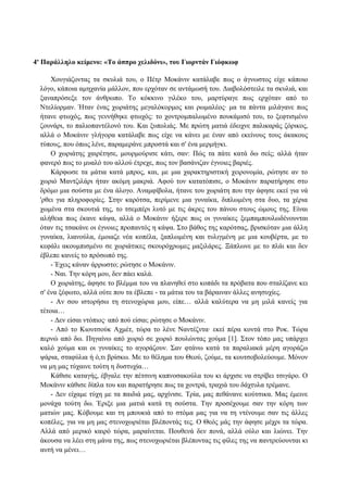 4ο
Παράλληλο κείμενο: «Το άσπρο χελιδόνι», του Γιορντάν Γιόφκωφ
Χουγιάζοντας τα σκυλιά του, ο Πέτρ Μοκάνιν κατάλαβε πως ο άγνωστος είχε κάποιο
λόγο, κάποια αμηχανία μάλλον, που ερχόταν σε αντάμωσή του. Διαβολόστειλε τα σκυλιά, και
ξαναπρόσεξε τον άνθρωπο. Το κόκκινο γιλέκο του, μαρτύραγε πως ερχόταν από το
Ντελίορμαν. Ήταν ένας χωριάτης μεγαλόκορμος και ρωμαλέος· μα τα πάντα μιλάγανε πως
ήτανε φτωχός, πως γεννήθηκε φτωχός: το χοντρομπαλωμένο πουκάμισό του, το ξεφτισμένο
ζουνάρι, το παλιοπαντέλονό του. Και ξυπολιάς. Με πρώτη ματιά έδειχνε παλικαράς ζόρικος,
αλλά ο Μοκάνιν γλήγορα κατάλαβε πως είχε να κάνει με έναν από εκείνους τους άκακους
τύπους, που όπως λένε, παραμεράνε μπροστά και σ' ένα μερμήγκι.
Ο χωριάτης χαιρέτησε, μουρμούρισε κάτι, σαν: Πώς τα πάτε κατά δω σείς; αλλά ήταν
φανερό πως το μυαλό του αλλού έτρεχε, πως τον βασάνιζαν έγνοιες βαριές.
Κάρφωσε τα μάτια κατά μπρος, και, με μια χαρακτηριστική χειρονομία, ρώτησε αν το
χωριό Μαντζιλάρι ήταν ακόμη μακριά. Αφού τον κατατόπισε, ο Μοκάνιν παρατήρησε στο
δρόμο μια σούστα με ένα άλογο. Αναμφίβολα, ήτανε του χωριάτη που την άφησε εκεί για νά
'ρθει για πληροφορίες. Στην καρότσα, περίμενε μια γυναίκα, διπλωμένη στα δυο, τα χέρια
χωμένα στα σκουτιά της, το τσεμπέρι λυτό με τις άκρες του πάνου στους ώμους της. Είναι
αλήθεια πως έκανε κάψα, αλλά ο Μοκάνιν ήξερε πως οι γυναίκες ξεμπαμπουλωδένουνται
όταν τις τσακάνε οι έγνοιες προπαντός η κάψα. Στο βάθος της καρότσας, βρισκόταν μια άλλη
γυναίκα, λιανούλα, έμοιαζε νέα κοπέλα, ξαπλωμένη και τυλιγμένη με μια κουβέρτα, με το
κεφάλι ακουμπισμένο σε χωριάτικες σκουρόχρωμες μαξιλάρες. Ξάπλωνε με το πλάι και δεν
έβλεπε κανείς το πρόσωπό της.
- Έχεις κάναν άρρωστο; ρώτησε ο Μοκάνιν.
- Ναι. Την κόρη μου, δεν πάει καλά.
Ο χωριάτης, άφησε το βλέμμα του να πλανηθεί στο κοπάδι τα πρόβατα που σταλίζανε κει
σ' ένα ξέφωτο, αλλά ούτε που τα έβλεπε - τα μάτια του τα βάραιναν άλλες ανησυχίες.
- Αν σου ιστορήσω τη στενοχώρια μου, είπε… αλλά καλύτερα να μη μιλά κανείς για
τέτοια…
- Δεν είσαι ντόπιος· από πού είσαι; ρώτησε ο Μοκάνιν.
- Από το Κιουτσούκ Αχμέτ, τώρα το λένε Ναντέζντα· εκεί πέρα κοντά στο Ροκ. Τώρα
περνώ από δω. Πηγαίνω από χωριό σε χωριό πουλώντας χούμα [1]. Στον τόπο μας υπάρχει
καλό χούμα και οι γυναίκες το αγοράζουν. Σαν φτάνω κατά τα παραλιακά μέρη αγοράζω
ψάρια, σταφύλια ή ό,τι βρίσκω. Με το θέλημα του Θεού, ζούμε, τα κουτσοβολεύουμε. Μόνον
να μη μας τύχαινε τούτη η δυστυχία…
Κάθισε καταγής, έβγαλε την πέτσινη καπνοσακούλα του κι άρχισε να στρίβει τσιγάρο. Ο
Μοκάνιν κάθισε δίπλα του και παρατήρησε πως τα χοντρά, τραχιά του δάχτυλα τρέμανε.
- Δεν είχαμε τύχη με τα παιδιά μας, αρχίνισε. Τρία, μας πεθάνανε κούτσικα. Μας έμεινε
μονάχα τούτη δω. Έριξε μια ματιά κατά τη σούστα. Την προσέχουμε σαν την κόρη των
ματιών μας. Κόβουμε και τη μπουκιά από το στόμα μας για να τη ντένουμε σαν τις άλλες
κοπέλες, για να μη μας στενοχωριέται βλέποντάς τες. Ο Θεός μάς την άφησε μέχρι τα τώρα.
Αλλά από μερικό καιρό τώρα, μαραίνεται. Πουθενά δεν πονά, αλλά ούλο και λιώνει. Την
άκουσα να λέει στη μάνα της, πως στενοχωριέται βλέποντας τις φίλες της να παντρεύουνται κι
αυτή να μένει…
 