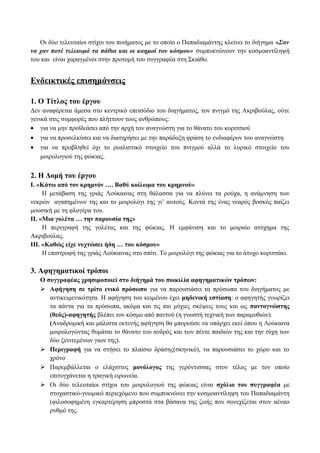 Οι δύο τελευταίοι στίχοι του ποιήματος με το οποίο ο Παπαδιαμάντης κλείνει το διήγημα «Σαν
να χαν ποτέ τελειωμό τα πάθια και οι καημοί του κόσμου» συμπυκνώνουν την κοσμοαντίληψή
του και είναι χαραγμένοι στην προτομή του συγγραφέα στη Σκιάθο.
Ενδεικτικές επισημάνσεις
1. Ο Τίτλος του έργου
Δεν αναφέρεται άμεσα στο κεντρικό επεισόδιο του διηγήματος, τον πνιγμό της Ακριβούλας, ούτε
γενικά στις συμφορές που πλήττουν τους ανθρώπους:
• για να μην προϊδεάσει από την αρχή τον αναγνώστη για το θάνατο του κοριτσιού
• για να προσελκύσει και να διατηρήσει με την παράδοξη φράση το ενδιαφέρον του αναγνώστη
• για να προβληθεί όχι το ρεαλιστικό στοιχείο του πνιγμού αλλά το λυρικό στοιχείο του
μοιρολογιού της φώκιας.
2. Η Δομή του έργου
Ι. «Κάτω από τον κρημνόν …. Βαθύ κοίλωμα του κρημνού»
Η μετάβαση της γριάς Λούκαινας στη θάλασσα για να πλύνει τα ρούχα, η ανάμνηση των
νεκρών αγαπημένων της και το μοιρολόγι της γι’ αυτούς. Κοντά της ένας νεαρός βοσκός παίζει
μουσική με τη φλογέρα του.
ΙΙ. «Μια γολέτα … την παρουσία της»
Η περιγραφή της γολέτας και της φώκιας. Η εμφάνιση και το μοιραίο ατύχημα της
Ακριβούλας.
ΙΙΙ. «Καθώς είχε νυχτώσει ήδη … του κόσμου»
Η επιστροφή της γριάς Λούκαινας στο σπίτι. Το μοιρολόγι της φώκιας για το άτυχο κοριτσάκι.
3. Αφηγηματικοί τρόποι
Ο συγγραφέας χρησιμοποιεί στο διήγημά του ποικιλία αφηγηματικών τρόπων:
 Αφήγηση σε τρίτο ενικό πρόσωπο για να παρουσιάσει τα πρόσωπα του διηγήματος με
αντικειμενικότητα. Η αφήγηση του κειμένου έχει μηδενική εστίαση: ο αφηγητής γνωρίζει
τα πάντα για τα πρόσωπα, ακόμα και τις πιο μύχιες σκέψεις τους και ως παντογνώστης
(θεός)-αφηγητής βλέπει τον κόσμο από παντού (η γνωστή τεχνική των παραμυθιών).
(Αναδρομική και μάλιστα εκτενής αφήγηση θα μπορούσε να υπάρχει εκεί όπου η Λούκαινα
μοιρολογώντας θυμάται το θάνατο του ανδρός και των πέντε παιδιών της και την τύχη των
δύο ξενιτεμένων γιων της).
 Περιγραφή για να στήσει το πλαίσιο δράσης(σκηνικό), να παρουσιάσει το χώρο και το
χρόνο
 Παρεμβάλλεται ο ελάχιστος μονόλογος της γερόντισσας στον τέλος με τον οποίο
επιτυγχάνεται η τραγική ειρωνεία.
 Οι δύο τελευταίοι στίχοι του μοιρολογιού της φώκιας είναι σχόλιο του συγγραφέα με
στοχαστικό-γνωμικό περιεχόμενο που συμπυκνώνει την κοσμοαντίληψη του Παπαδιαμάντη
(φιλοσοφημένη εγκαρτέρηση μπροστά στα βάσανα της ζωής που συνεχίζεται στον αέναο
ρυθμό της.
 