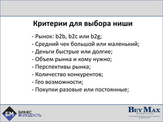 Критерии для выбора ниши
- Рынок: b2b, b2c или b2g;
- Средний чек большой или маленький;
- Деньги быстрые или долгие;
- Объем рынка и кому нужно;
- Перспективы рынка;
- Количество конкурентов;
- Гео возможности;
- Покупки разовые или постоянные;
 